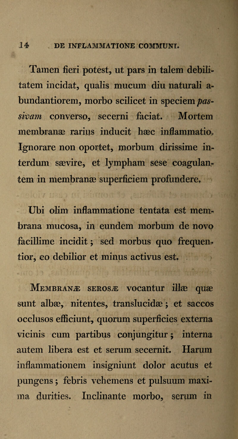 Tamen fieri potest, ut pars in talem debili¬ tatem incidat, qualis mucum diu naturali a- bundantiorem, morbo scilicet in speciem pas¬ sivam converso, secerni faciat. Mortem membranae rarius inducit haec inflammatio. Ignorare non oportet, morbum dirissime in¬ terdum saevire, et lympham sese coagulan¬ tem in membranae superficiem profundere. Ubi olim inflammatione tentata est mem¬ brana mucosa, in eundem morbum de novo facillime incidit; sed morbus quo frequen- tior, eo debilior et minus activus est. Membranae serosa vocantur illae quae sunt albae, nitentes, translucidae ; et saccos occlusos efficiunt, quorum superficies externa vicinis cum partibus conjungitur; interna autem libera est et serum secernit. Harum inflammationem insigniunt dolor acutus et pungens; febris vehemens et pulsuum maxi¬ ma durities. Inclinante morbo, serum in