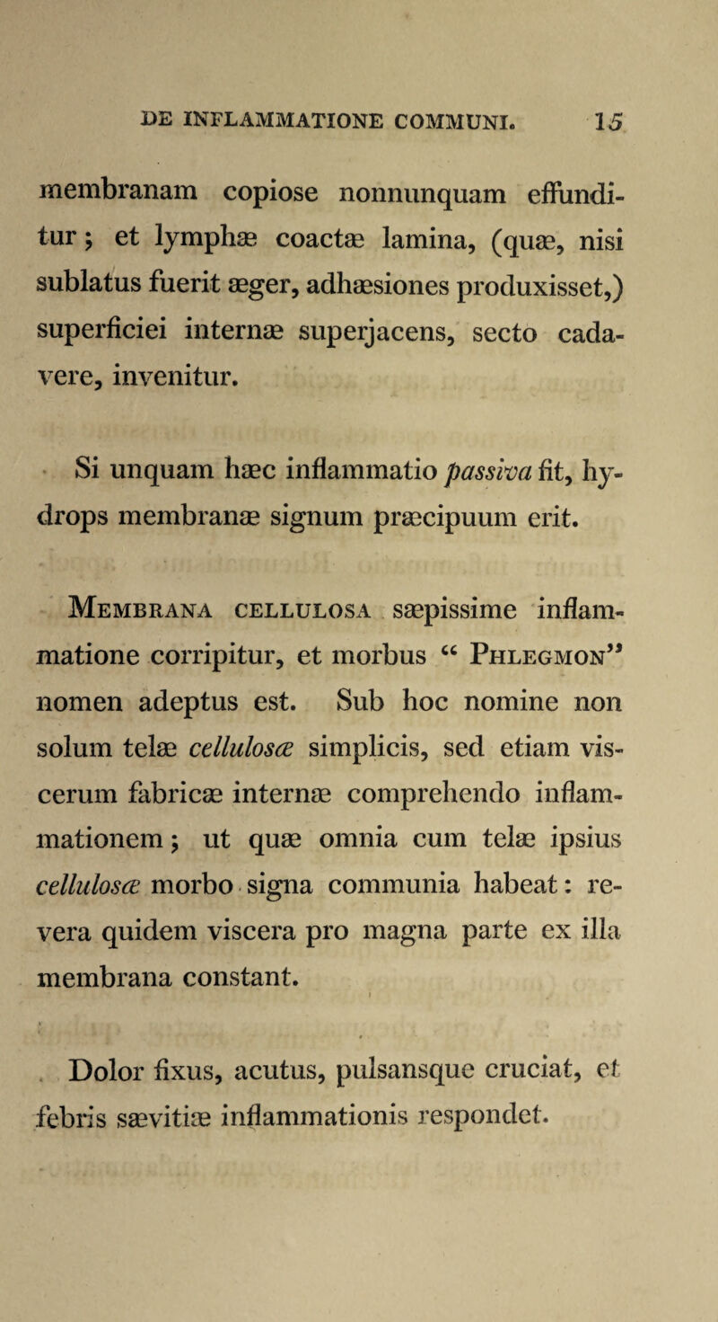 membranam copiose nonnunquam effundi¬ tur ; et lymphae coactae lamina, (quae, nisi sublatus fuerit aeger, adhaesiones produxisset,) superficiei internae superjacens, secto cada¬ vere, invenitur. Si unquam haec inflammatio passiva fit, hy¬ drops membranae signum praecipuum erit. Membrana cellulosa saepissime inflam¬ matione corripitur, et morbus “ Phlegmon” nomen adeptus est. Sub hoc nomine non solum telae cellulosce simplicis, sed etiam vis¬ cerum fabricae internae comprehendo inflam¬ mationem ; ut quae omnia cum telae ipsius cellulosce morbo signa communia habeat: re¬ vera quidem viscera pro magna parte ex illa membrana constant. » / ir . * j . t • Dolor fixus, acutus, pulsansque cruciat, et febris saevitiae inflammationis respondet.