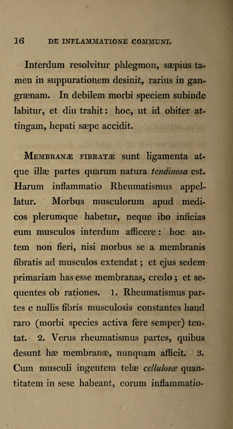 Interdum resolvitur phlegmon, saepius ta¬ men in suppurationem desinit, rarius in gan¬ graenam. In debilem morbi speciem subinde labitur, et diu trahit: hoc, ut id obiter at¬ tingam, hepati saepe accidit. Membranae fibrata sunt ligamenta at¬ que illae partes quarum natura tendinosa est. Harum inflammatio Rheumatismus appel¬ latur. Morbus musculorum apud medi¬ cos plerumque habetur, neque ibo inficias eum musculos interdum afficere: hoc au¬ tem non fieri, nisi morbus se a membranis fibratis ad musculos extendat; et ejus sedem primariam has esse membranas, credo ; et se¬ quentes ob rationes. 1. Rheumatismus par¬ tes e nullis fibris musculosis constantes haud raro (morbi species activa fere semper) ten- tat.' 2. Verus rheumatismus partes, quibus desunt hae membranae, nunquam afficit. 3. Cum musculi ingentem telae cellulosce quan¬ titatem in sese habeant, eorum inflammatio-