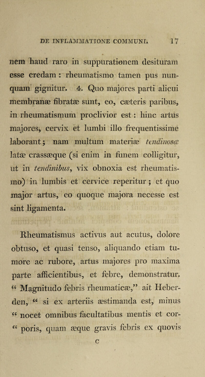 nem haud raro in suppurationem desituram esse credam : rheumatismo tamen pus nun¬ quam gignitur. 4. Quo majores parti alicui membranas fibratae sunt, eo, caeteris paribus, in rheumatismum proclivior est: hinc artus majores, cervix et lumbi illo frequentissime laborant; nam multum materiae ttndi nosce latae crassaeque (si enim in funem colligitur, ut in tendinibus, vix obnoxia est rheumatis¬ mo) in lumbis et cervice reperitur ; et quo major artus, eo quoque majora necesse est sint ligamenta. Rheumatismus activus aut acutus, dolore obtuso, et quasi tenso, aliquando etiam tu¬ more ac rubore, artus majores pro maxima parte afficientibus, et febre, demonstratur. “ Magnitudo febris rheumaticae,” ait Heber- den, u si ex arteriis aestimanda est, minus “ nocet omnibus facultatibus mentis et cor- fC poris, quam aeque gravis febris ex quovis c