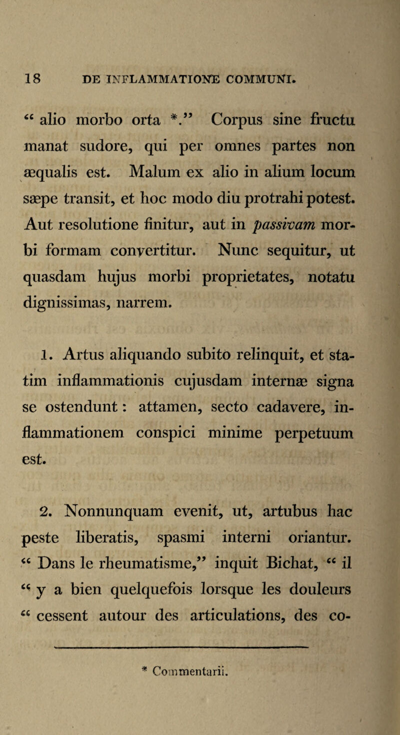 “ alio morbo orta Corpus sine fructu manat sudore, qui per omnes partes non aequalis est. Malum ex alio in alium locum saepe transit, et hoc modo diu protrahi potest. Aut resolutione finitur, aut in passivam mor¬ bi formam convertitur. Nunc sequitur, ut quasdam hujus morbi proprietates, notatu dignissimas, narrem. 1. Artus aliquando subito relinquit, et sta- tim inflammationis cujusdam internae signa se ostendunt: attamen, secto cadavere, in¬ flammationem conspici minime perpetuum est. 2. Nonnunquam evenit, ut, artubus hac peste liberatis, spasmi interni oriantur. “ Dans le rheumatisme/’ inquit Bichat, “ il ** y a bien quelquefois lorsque les douleurs “ cessent autour des articulations, des co- * Commentarii.