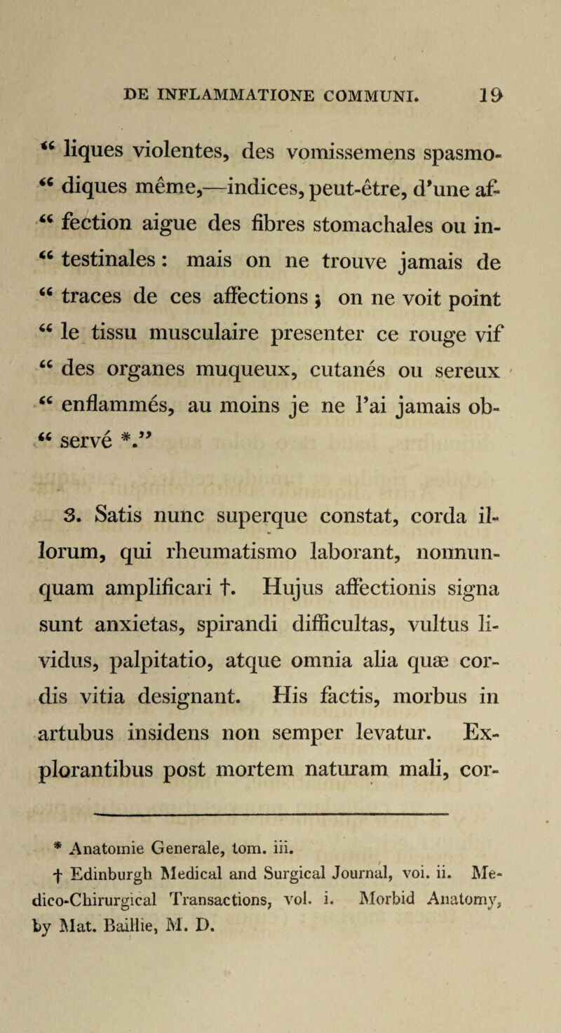 <c liques violentes, des vomissemens spasmo- “ diques meme,—indices, peut-etre, d’une af- “ fection aigue des fibres stomachales ou in- “ testinales: mais on ne trouve jamais de “ traces de ces affections ; on ne voit point u le tissu musculaire presenter ce rouge vif “ des organes muqueux, cutanes ou sereux ' “ enflammes, au moins je ne l’ai jamais ob- “ serve *•” 3. Satis nunc superque constat, corda il¬ lorum, qui rheumatismo laborant, nonnun- quam amplificari t. Hujus affectionis signa sunt anxietas, spirandi difficultas, vultus li¬ vidus, palpitatio, atque omnia alia quse cor¬ dis vitia designant. His factis, morbus in artubus insidens non semper levatur. Ex¬ plorantibus post mortem naturam mali, cor- * Anatornie Generale, tom. iii. f Edinburgh Medical and Surgical Journal, voi. ii. Me- dieo-Chirurgical Transactions, vol. i. Morbid Anatomv, by Mat. Baillie, M. D.