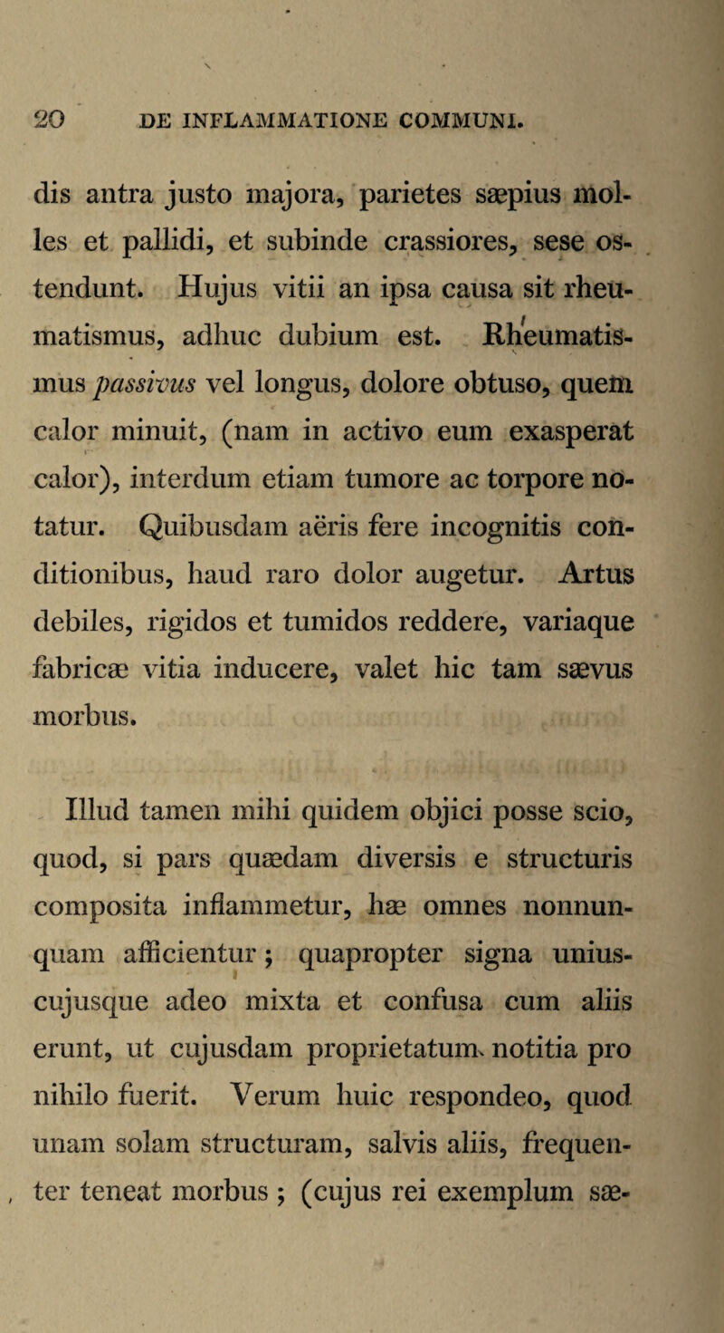 dis antra justo majora, parietes saepius mol¬ les et pallidi, et subinde crassiores, sese os¬ tendunt. Hujus vitii an ipsa causa sit rheu¬ matismus, adhuc dubium est. Rheumatis- mus passivus vel longus, dolore obtuso, quem calor minuit, (nam in activo eum exasperat calor), interdum etiam tumore ac torpore no¬ tatur. Quibusdam aeris fere incognitis con¬ ditionibus, haud raro dolor augetur. Artus debiles, rigidos et tumidos reddere, variaque fabricae vitia inducere, valet hic tam saevus morbus. Illud tamen mihi quidem objici posse scio, quod, si pars quaedam diversis e structuris composita inflammetur, hae omnes nonnun- quam afficientur; quapropter signa unius¬ cujusque adeo mixta et confusa cum aliis erunt, ut cujusdam proprietatum, notitia pro nihilo fuerit. Verum huic respondeo, quod unam solam structuram, salvis aliis, frequen¬ ter teneat morbus; (cujus rei exemplum sae-