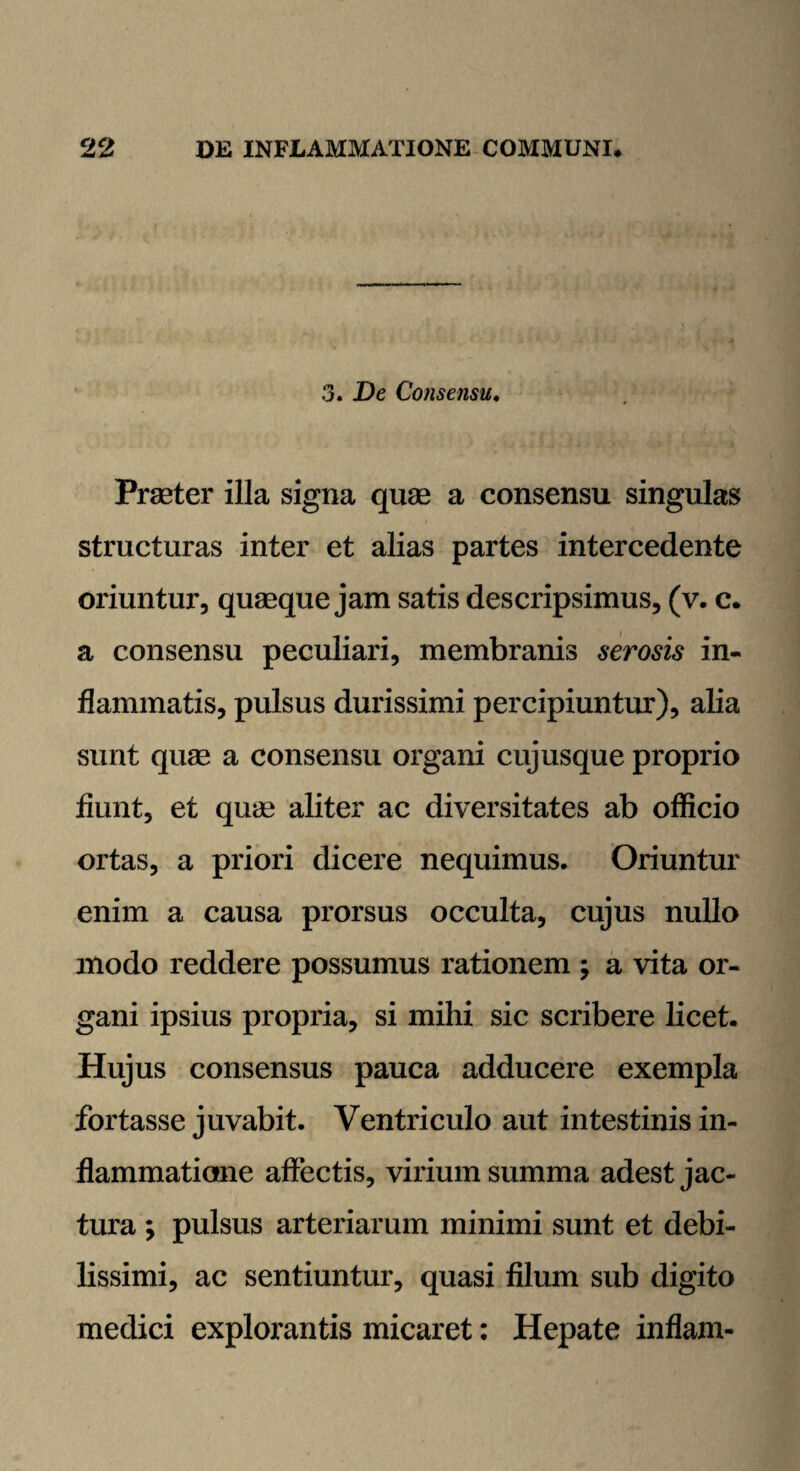 3. De Consensu. Praeter illa signa quae a consensu singulas structuras inter et alias partes intercedente oriuntur, quaeque jam satis descripsimus, (v. c. a consensu peculiari, membranis serosis in¬ flammatis, pulsus durissimi percipiuntur), alia sunt quae a consensu organi cujusque proprio flunt, et quin aliter ac diversitates ab officio ortas, a priori dicere nequimus. Oriuntur enim a causa prorsus occulta, cujus nullo modo reddere possumus rationem ; a vita or¬ gani ipsius propria, si mihi sic scribere licet. Hujus consensus pauca adducere exempla fortasse juvabit. Ventriculo aut intestinis in¬ flammatione affectis, virium summa adest jac¬ tura ; pulsus arteriarum minimi sunt et debi¬ lissimi, ac sentiuntur, quasi filum sub digito medici explorantis micaret: Hepate inflam-