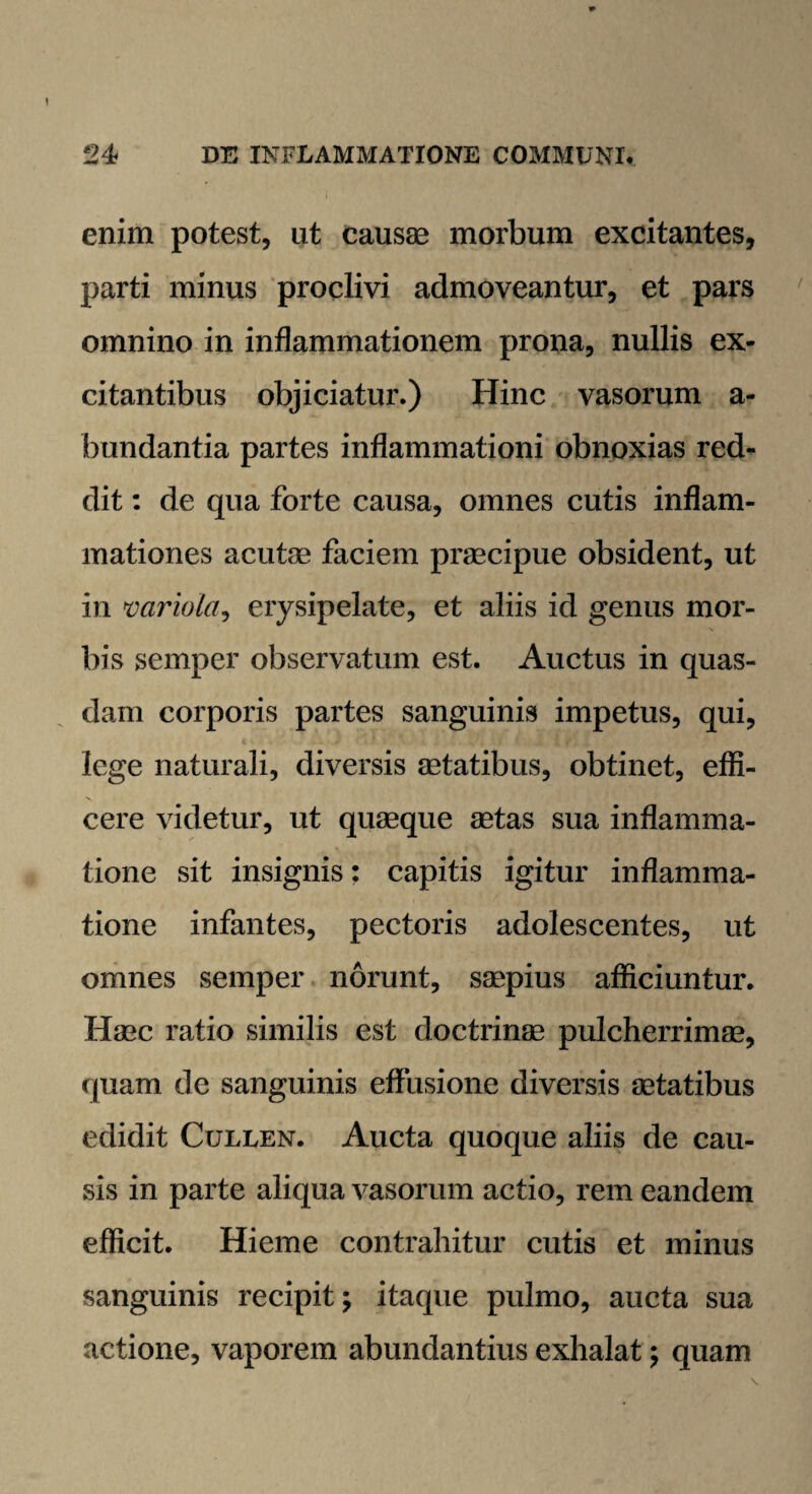 enim potest, ut causae morbum excitantes, parti minus proclivi admoveantur, et pars omnino in inflammationem prona, nullis ex¬ citantibus objiciatur.) Hinc vasorum a- bundantia partes inflammationi obnoxias red¬ dit : de qua forte causa, omnes cutis inflam¬ mationes acutae faciem praecipue obsident, ut in variola, erysipelate, et aliis id genus mor¬ bis semper observatum est. Auctus in quas¬ dam corporis partes sanguinis impetus, qui, lege naturali, diversis aetatibus, obtinet, effi¬ cere videtur, ut quaeque aetas sua inflamma¬ tione sit insignis: capitis igitur inflamma¬ tione infantes, pectoris adolescentes, ut omnes semper norunt, saepius afficiuntur. Haec ratio similis est doctrinae pulcherrimae, quam de sanguinis effusione diversis aetatibus edidit Cullen. Aucta quoque aliis de cau¬ sis in parte aliqua vasorum actio, rem eandem efficit. Hieme contrahitur cutis et minus sanguinis recipit; itaque pulmo, aucta sua actione, vaporem abundantius exhalat; quam