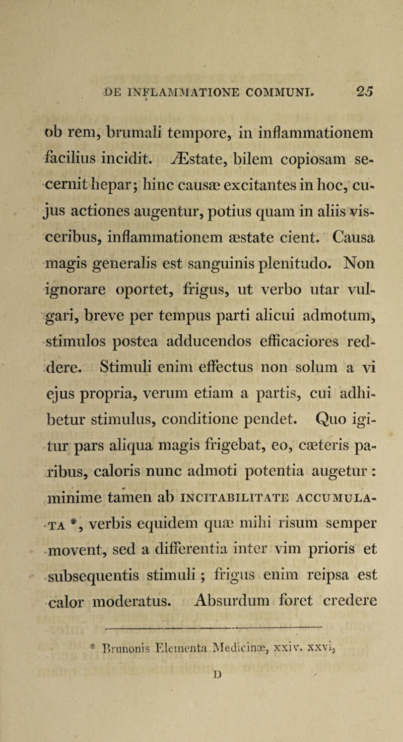 ob rem, brumali tempore, in inflammationem facilius incidit. fEstate, bilem copiosam se¬ cernit hepar; hinc causas excitantes in hoc, cu¬ jus actiones augentur, potius quam in aliis vis¬ ceribus, inflammationem aestate cient. Causa magis generalis est sanguinis plenitudo. Non ignorare oportet, frigus, ut verbo utar vul¬ gari, breve per tempus parti alicui admotum, stimulos postea adducendos efficaciores red¬ dere. Stimuli enim effectus non solum a vi ejus propria, verum etiam a partis, cui adhi¬ betur stimulus, conditione pendet. Quo igi¬ tur pars aliqua magis frigebat, eo, caeteris pa¬ ribus, caloris nunc admoti potentia augetur : minime tamen ab incitabilitate accumula¬ ta #, verbis equidem quae mihi risum semper movent, sed a differentia inter vim prioris et subsequentis stimuli; frigus enim reipsa est calor moderatus. Absurdum foret credere * Brunonis Elementa Medicinae, xxiv. xxvi, D