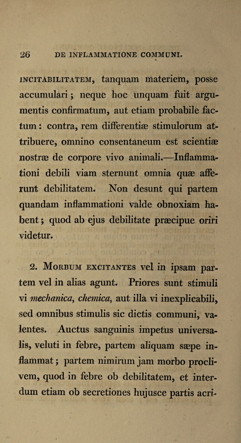 incitabilitatem, tanquam materiem, posse accumulari; neque hoc unquam fuit argu¬ mentis confirmatum, aut etiam probabile fac¬ tum : contra, rem differentiae stimulorum at¬ tribuere, omnino consentaneum est scientiae nostrae de corpore vivo animali.—Inflamma¬ tioni debili viam sternunt omnia quae affe¬ runt debilitatem. Non desunt qui partem quandam inflammationi valde obnoxiam ha¬ bent ; quod ab ejus debilitate praecipue oriri videtur. 2. Morbum excitantes vel in ipsam par¬ tem vel in alias agunt. Priores sunt stimuli vi mechanica, chemica, aut illa vi inexplicabili* sed omnibus stimulis sic dictis communi, va¬ lentes. Auctus sanguinis impetus universa¬ lis, veluti in febre, partem aliquam saepe in¬ flammat ; partem nimirum jam morbo procli¬ vem, quod in febre ob debilitatem, et inter¬ dum etiam ob secretiones hujusce partis acri-