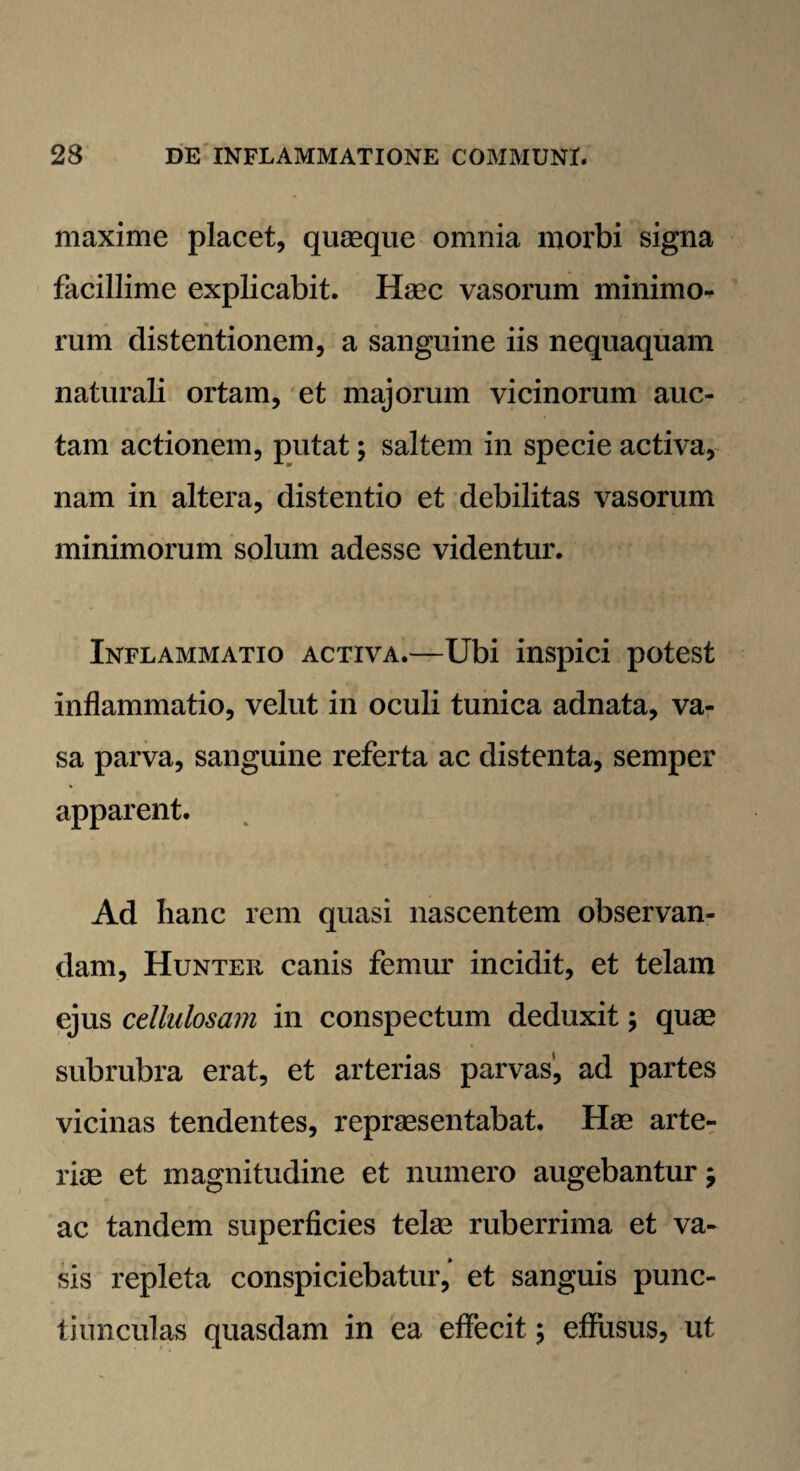 maxime placet, quaeque omnia morbi signa facillime explicabit. Haec vasorum minimo¬ rum distentionem, a sanguine iis nequaquam naturali ortam, et majorum vicinorum auc¬ tam actionem, putat; saltem in specie activa, nam in altera, distentio et debilitas vasorum minimorum solum adesse videntur. Inflammatio activa.—Ubi inspici potest inflammatio, velut in oculi tunica adnata, va¬ sa parva, sanguine referta ac distenta, semper apparent. Ad hanc rem quasi nascentem observan¬ dam, Hunter canis femur incidit, et telam ejus cellulosam in conspectum deduxit; quae subrubra erat, et arterias parvas, ad partes vicinas tendentes, repraesentabat. Hae arte¬ riae et magnitudine et numero augebantur j ac tandem superficies telae ruberrima et va¬ sis repleta conspiciebatur,' et sanguis punc¬ tiunculas quasdam in ea effecit; effusus, ut