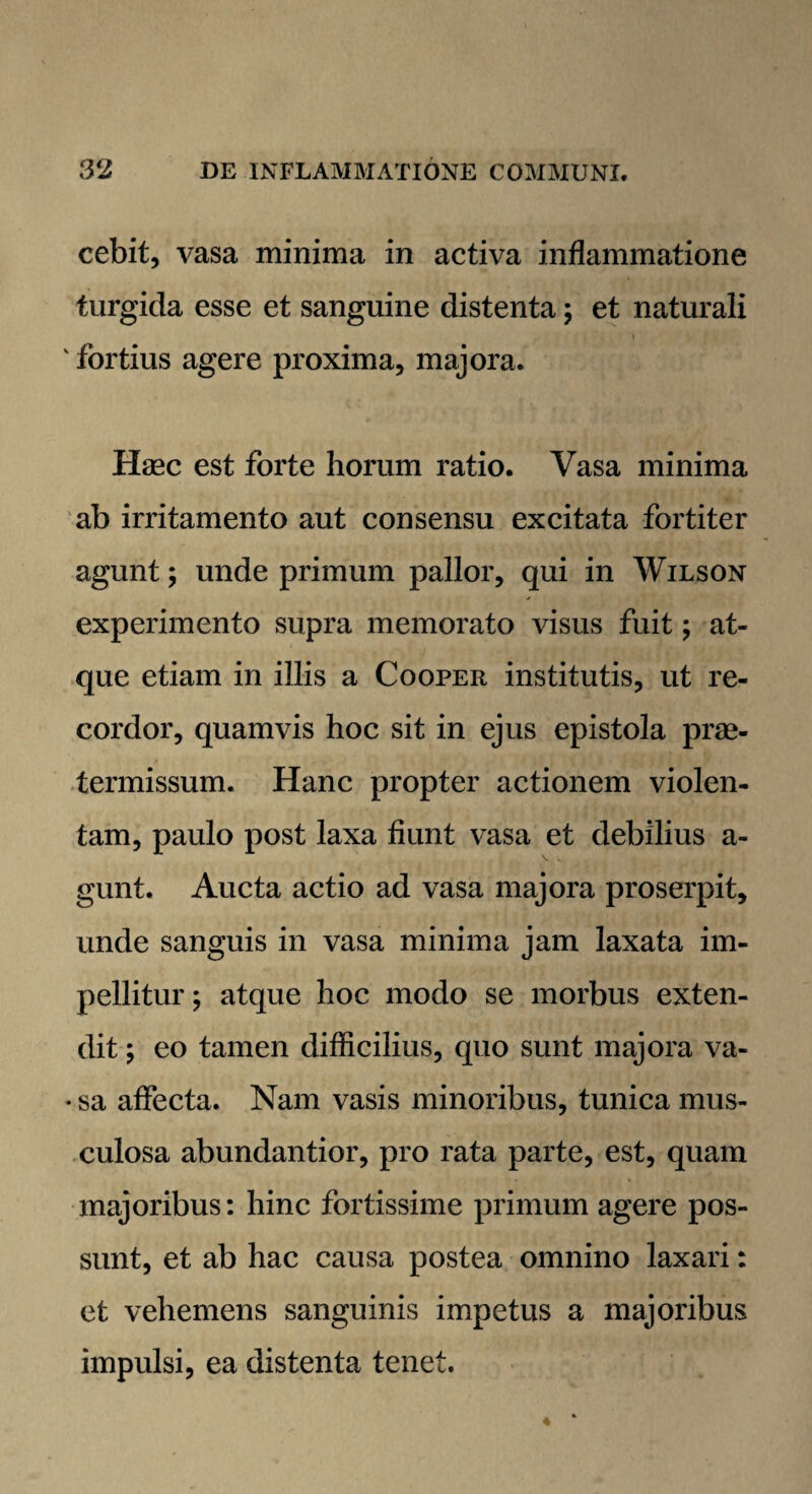 cebit, vasa minima in activa inflammatione turgida esse et sanguine distenta; et naturali v fortius agere proxima, majora. Haec est forte horum ratio. Vasa minima ab irritamento aut consensu excitata fortiter agunt; unde primum pallor, qui in Wilson experimento supra memorato visus fuit; at¬ que etiam in illis a Cooper institutis, ut re¬ cordor, quamvis hoc sit in ejus epistola prae¬ termissum. Hanc propter actionem violen¬ tam, paulo post laxa fiunt vasa et debilius a- gunt. Aucta actio ad vasa majora proserpit, unde sanguis in vasa minima jam laxata im¬ pellitur ; atque hoc modo se morbus exten¬ dit ; eo tamen difficilius, quo sunt majora va- • sa affecta. Nam vasis minoribus, tunica mus¬ culosa abundantior, pro rata parte, est, quam majoribus: hinc fortissime primum agere pos¬ sunt, et ab hac causa postea omnino laxari: et vehemens sanguinis impetus a majoribus impulsi, ea distenta tenet.