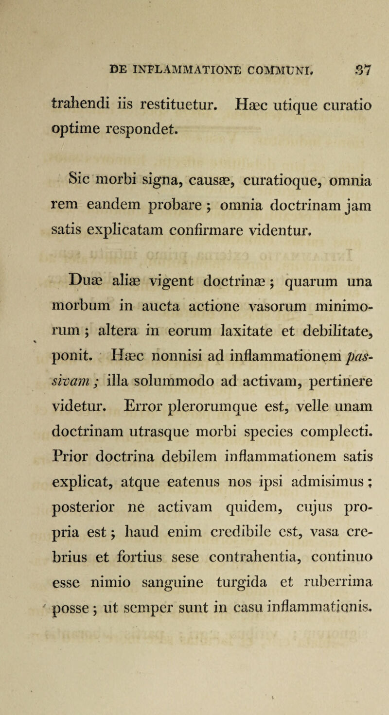 trahendi iis restituetur. Haec utique curatio optime respondet. Sic morbi signa, causae, curatioque, omnia \ rem eandem probare ; omnia doctrinam jam satis explicatam confirmare videntur. Duae aliae vigent doctrinae ; quarum una morbum in aucta actione vasorum minimo¬ rum ; altera in eorum laxitate et debilitate, ponit. Haec nonnisi ad inflammationem pas¬ sivam ; illa solummodo ad activam, pertinere videtur. Error plerorum que est, velle unam doctrinam utrasque morbi species complecti. Prior doctrina debilem inflammationem satis explicat, atque eatenus nos ipsi admisimus; posterior ne activam quidem, cujus pro¬ pria est; haud enim credibile est, vasa cre¬ brius et fortius sese contrahentia, continuo esse nimio sanguine turgida et ruberrima ' posse ; ut semper sunt in casu inflammationis.