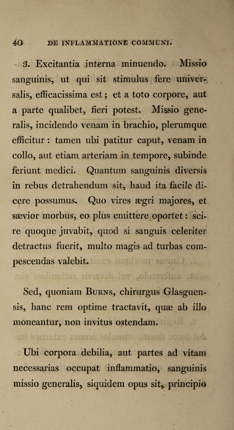 3. Excitantia interna minuendo. Missio sanguinis, ut qui sit stimulus fere univer¬ salis, efficacissima est; et a toto corpore, aut a parte qualibet, fieri potest. Missio gene¬ ralis, incidendo venam in brachio, plerumque efficitur: tamen ubi patitur caput, venam in collo, aut etiam arteriam in tempore, subinde feriunt medici. Quantum sanguinis diversis in rebus detrahendum sit, haud ita facile di¬ cere possumus. Quo vires aegri majores, et saevior morbus, eo plus emittere oportet: sci¬ re quoque juvabit, quod si sanguis celeriter detractus fuerit, multo magis ad turbas com¬ pescendas valebit. Sed, quoniam Burns, chirurgus Glasguen- sis, hanc rem optime tractavit, quae ab illo moneantur, non invitus ostendam. Ubi corpora debilia, aut partes ad vitam necessarias occupat inflammatio, sanguinis missio generalis, siquidem opus sit, principio