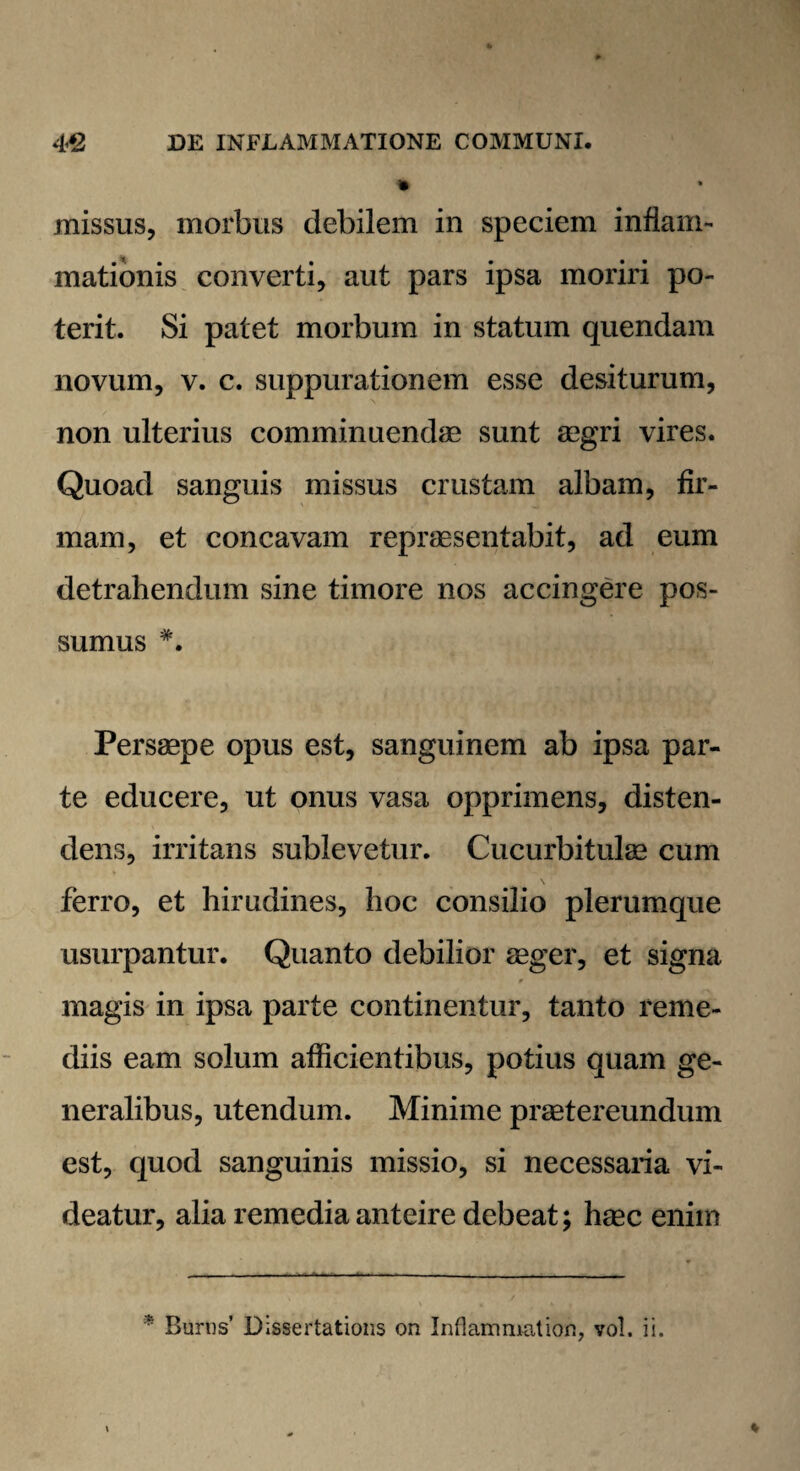 » missus, morbus debilem in speciem inflam¬ mationis converti, aut pars ipsa moriri po¬ terit. Si patet morbum in statum quendam novum, v. c. suppurationem esse desiturum, non ulterius comminuendae sunt aegri vires. Quoad sanguis missus crustam albam, fir¬ mam, et concavam repraesentabit, ad eum detrahendum sine timore nos accingere pos¬ sumus Persaepe opus est, sanguinem ab ipsa par¬ te educere, ut onus vasa opprimens, disten¬ dens, irritans sublevetur. Cucurbitulae cum ferro, et hirudines, hoc consilio plerumque usurpantur. Quanto debilior aeger, et signa magis in ipsa parte continentur, tanto reme¬ diis eam solum afficientibus, potius quam ge¬ neralibus, utendum. Minime praetereundum est, quod sanguinis missio, si necessaria vi¬ deatur, alia remedia anteire debeat; haec enim * Buros’ Dissertations on Inflammat ion, vol. ii.