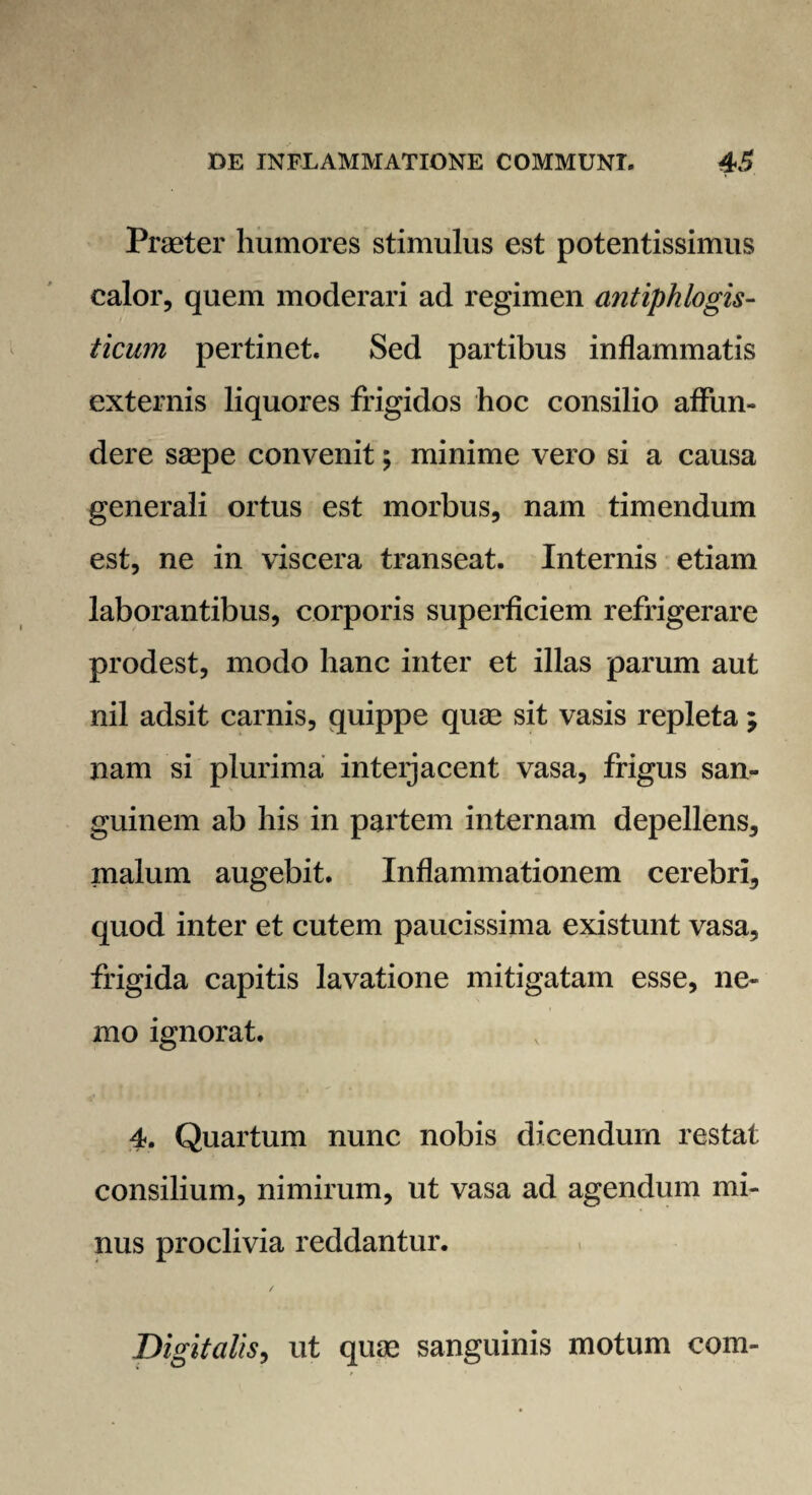 Praeter humores stimulus est potentissimus calor, quem moderari ad regimen antiphlogis- ticum pertinet. Sed partibus inflammatis externis liquores frigidos hoc consilio affun¬ dere saepe convenit; minime vero si a causa generali ortus est morbus, nam timendum est, ne in viscera transeat. Internis etiam laborantibus, corporis superficiem refrigerare prodest, modo hanc inter et illas parum aut nil adsit carnis, quippe quae sit vasis repleta ; nam si plurima inteijacent vasa, frigus san¬ guinem ab his in partem internam depellens, malum augebit. Inflammationem cerebri, quod inter et cutem paucissima existunt vasa, frigida capitis lavatione mitigatam esse, ne¬ mo ignorat. 4. Quartum nunc nobis dicendum restat consilium, nimirum, ut vasa ad agendum mi¬ nus proclivia reddantur. Digitalis, ut quae sanguinis motum com-