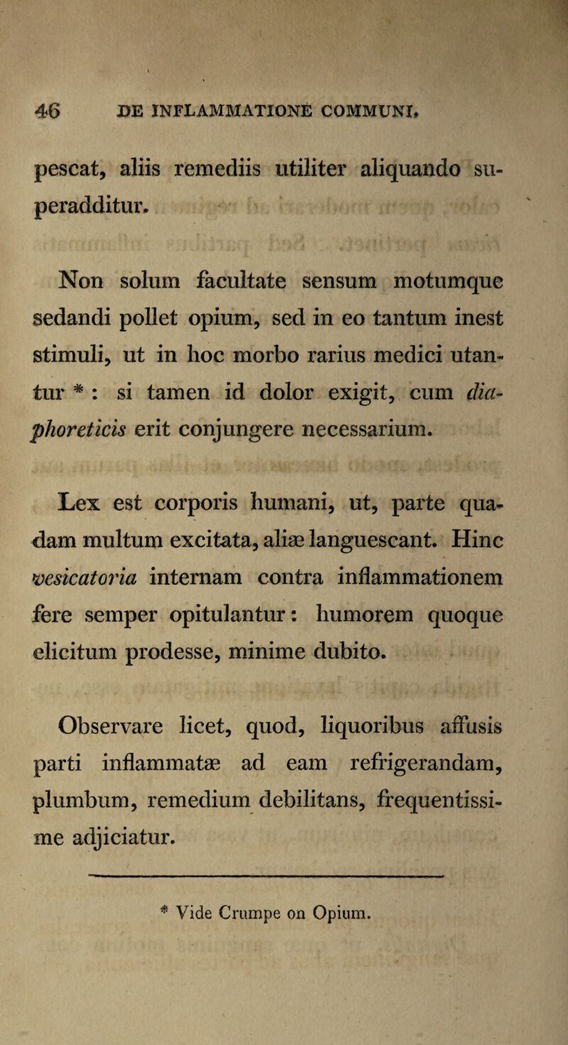 pescat, aliis remediis utiliter aliquando su¬ peradditur. Non solum facultate sensum motumque sedandi pollet opium, sed in eo tantum inest stimuli, ut in hoc morbo rarius medici utan¬ tur # : si tamen id dolor exigit, cum dia¬ phoreticis erit conjungere necessarium. Lex est corporis humani, ut, parte qua¬ dam multum excitata, aliae languescant. Hinc vesicatoria internam contra inflammationem fere semper opitulantur: humorem quoque elicitum prodesse, minime dubito. Observare licet, quod, liquoribus affusis parti inflammatae ad eam refrigerandam, plumbum, remedium debilitans, frequentissi¬ me adjiciatur. * Vide Crampe on Opium.