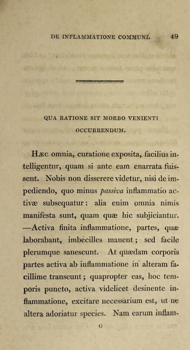 QUA RATIONE SIT MORBO VENIENTI OCCURRENDUM. HiEC omnia, curatione exposita, facilius in- telligentur, quam si ante eam enarrata fuis¬ sent. Nobis non disserere videtur, nisi de im¬ pediendo, quo minus passiva inflammatio ac¬ tivae subsequatur: alia enim omnia nimis manifesta sunt, quam quae hic subjiciantur, —Activa finita inflammatione, partes, quae laborabant, imbecilles manent; sed facile plerumque sanescunt. At quaedam corporis partes activa ab inflammatione in alteram fa¬ cillime transeunt; quapropter eas, hoc tem¬ poris puncto, activa videlicet desinente in¬ flammatione, excitare necessarium est, ut ne altera adoriatur species. Nam earum inflam- G