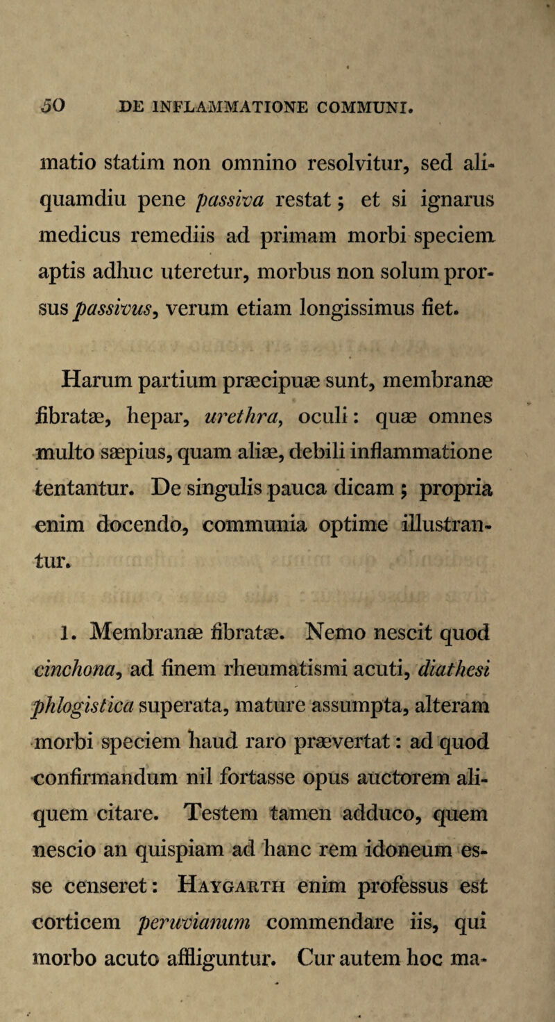 matio statim non omnino resolvitur, sed ali¬ quamdiu pene passiva restat; et si ignarus medicus remediis ad primam morbi speciem aptis adhuc uteretur, morbus non solum pror¬ sus passivus, verum etiam longissimus fiet. Harum partium praecipuae sunt, membranae fibratae, hepar, urethra, oculi: quae omnes inulto saepius, quam aliae, debili inflammatione tentantur. De singulis pauca dicam ; propria enim docendo, communia optime illustran¬ tur. 1. Membranae fibratae. Nemo nescit quod cinchona, ad finem rheumatismi acuti, diathesi phlogistica superata, mature assumpta, alteram morbi speciem haud raro praevertat: ad quod confirmandum nil fortasse opus auctorem ali¬ quem citare. Testem tamen adduco, quem nescio an quispiam ad hanc rem idoneum es¬ se censeret: Haygarth enim professus est corticem peruvianum commendare iis, qui morbo acuto affliguntur. Cur autem hoc ma*