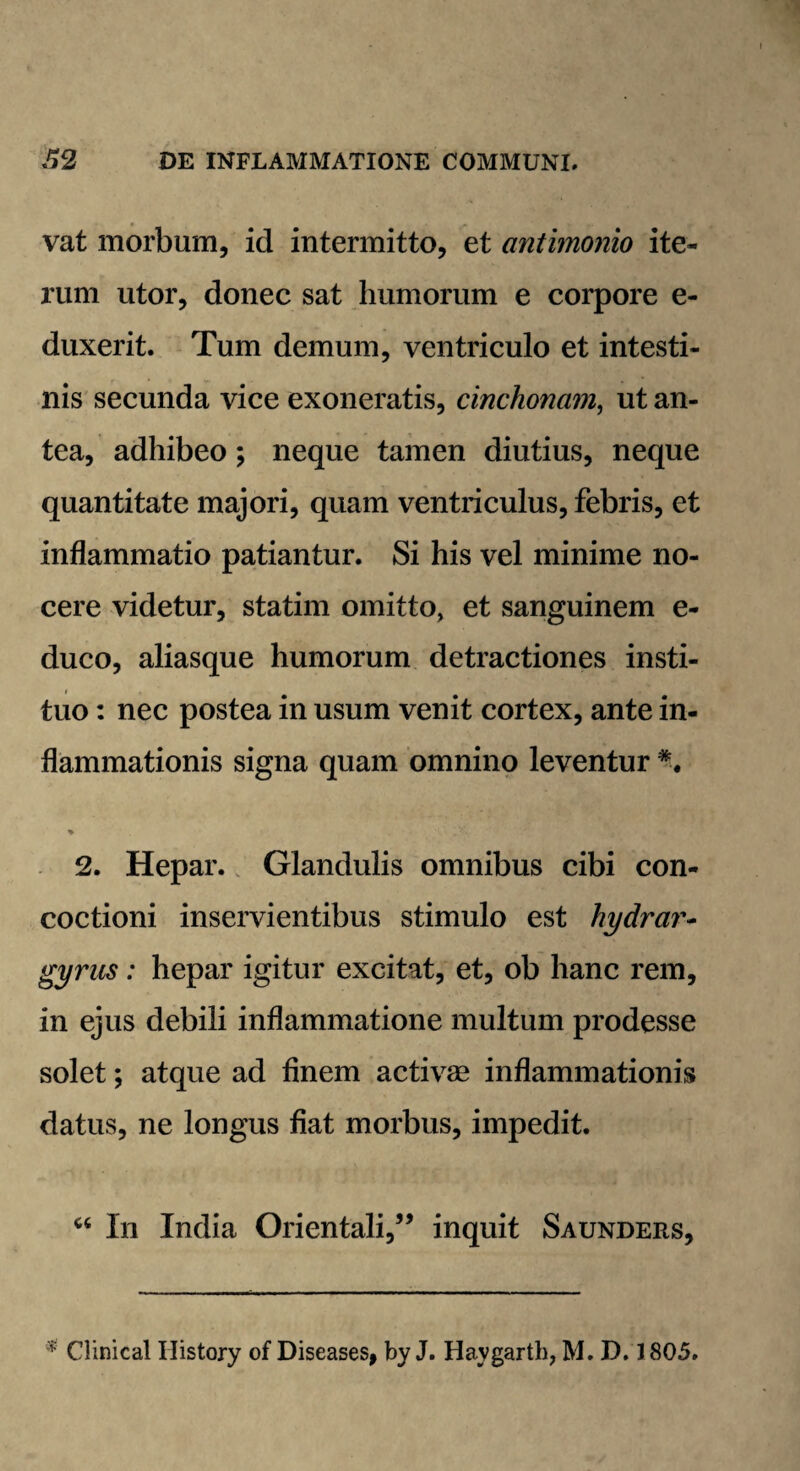 vat morbum, id intermitto, et antimonio ite¬ rum utor, donec sat humorum e corpore e- duxerit. Tum demum, ventriculo et intesti¬ nis secunda vice exoneratis, cinchona?n, ut an¬ tea, adhibeo; neque tamen diutius, neque quantitate majori, quam ventriculus, febris, et inflammatio patiantur. Si his vel minime no¬ cere videtur, statim omitto, et sanguinem e- duco, aliasque humorum detractiones insti¬ tuo : nec postea in usum venit cortex, ante in¬ flammationis signa quam omnino leventur *. * 2. Hepar. Glandulis omnibus cibi con¬ coctioni inservientibus stimulo est hydrar- gyrus: hepar igitur excitat, et, ob hanc rem, in ejus debili inflammatione multum prodesse solet; atque ad finem activse inflammationis datus, ne longus fiat morbus, impedit. “ In India Orientali,5’ inquit Saunders, 1 Clinica! Ilistory of Diseases, by J. Haygarth, M. D. 1805.