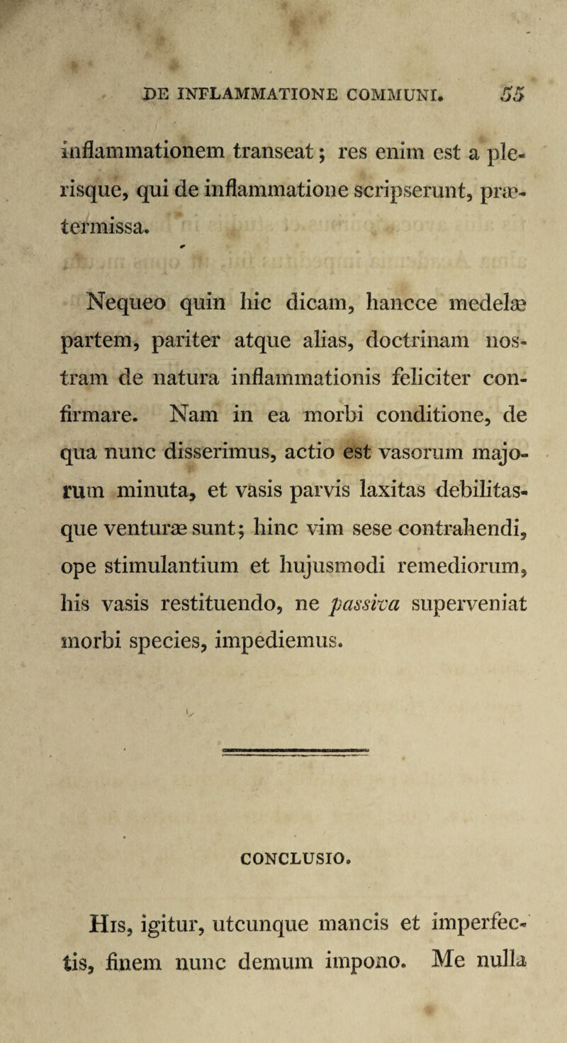 inflammationem transeat; res enim est a ple- risque, qui de inflammatione scripserunt, pnc- termissa. * Nequeo quin hic dicam, hancce medelae partem, pariter atque alias, doctrinam nos¬ tram de natura inflammationis feliciter con¬ firmare. Nam in ea morbi conditione, de qua nunc disserimus, actio est vasorum majo¬ rum minuta, et vasis parvis laxitas debilitas¬ que venturae sunt; hinc vim sese contrahendi, ope stimulantium et hujusmodi remediorum, his vasis restituendo, ne passiva superveniat morbi species, impediemus. CONCLUSIO. His, igitur, utcunque mancis et imperfec¬ tis, finem nunc demum impono. Me nulla