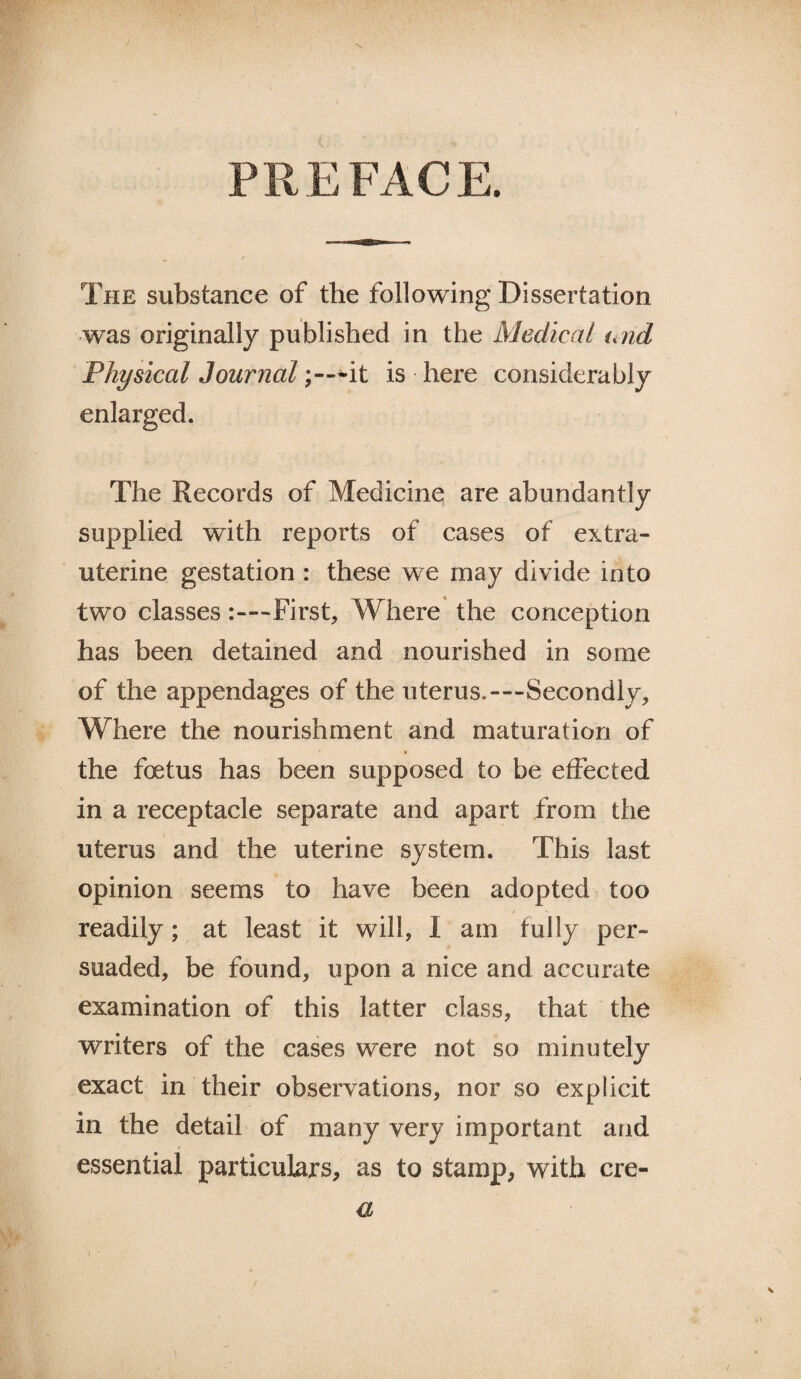 PREFACE. The substance of the following Dissertation was originally published in the Medical und Physical Journal it is here considerably enlarged. The Records of Medicine are abundantly supplied with reports of cases of extra- uterine gestation : these we may divide into two classesFirst, Where the conception has been detained and nourished in some of the appendages of the uterus.—Secondly, Where the nourishment and maturation of the foetus has been supposed to be effected in a receptacle separate and apart from the uterus and the uterine system. This last opinion seems to have been adopted too readily; at least it will, I am fully per¬ suaded, be found, upon a nice and accurate examination of this latter class, that the writers of the cases were not so minutely exact in their observations, nor so explicit in the detail of many very important and essential particulars, as to stamp, with ere- a