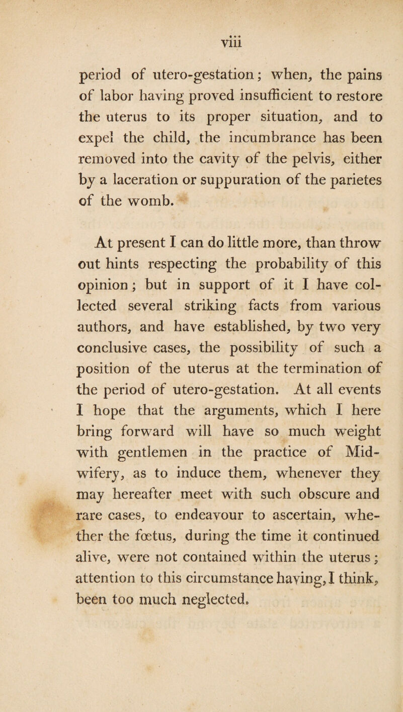 • • • vm period of utero-gestation; when, the pains of labor haying proved insufficient to restore the uterus to its proper situation, and to expel the child, the incumbrance has been removed into the cavity of the pelvis, either by a laceration or suppuration of the parietes of the womb. At present I can do little more, than throw out hints respecting the probability of this opinion ; but in support of it I have col¬ lected several striking facts from various authors, and have established, by two very conclusive cases, the possibility of such a position of the uterus at the termination of the period of utero-gestation. At all events I hope that the arguments, which I here bring forward will have so much weight with gentlemen in the practice of Mid¬ wifery, as to induce them, whenever they may hereafter meet with such obscure and rare cases, to endeavour to ascertain, whe¬ ther the foetus, during the time it continued alive, were not contained within the uterus; attention to this circumstance having, I think, been too much neglected*