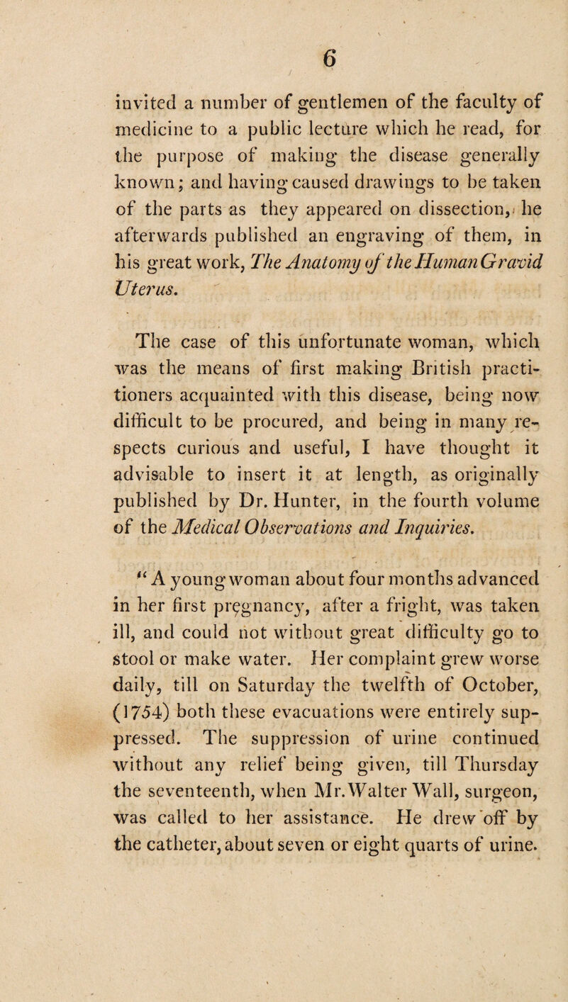 invited a number of gentlemen of the faculty of medicine to a public lecture which he read, for the purpose of making the disease generally known; and having caused drawings to be taken of the parts as they appeared on dissection, he afterwards published an engraving of them, in his great work, The Anatomy of the Human Gravid Uterus. The case of this unfortunate woman, which was the means of first making British practi¬ tioners acquainted with this disease, being now difficult to be procured, and being in many re¬ spects curious and useful, I have thought it advisable to insert it at length, as originally published by Dr. Hunter, in the fourth volume of the Medical Observations and Inquiries. “ A young woman about four months advanced in her first pregnancy, after a fright, was taken ill, and could not without great difficulty go to stool or make water. Her complaint grew worse daily, till on Saturday the twelfth of October, (1754) both these evacuations were entirely sup¬ pressed. The suppression of urine continued without any relief being given, till Thursday the seventeenth, when Mr. Walter Wall, surgeon, was called to her assistance. He drew off by the catheter, about seven or eight quarts of urine.