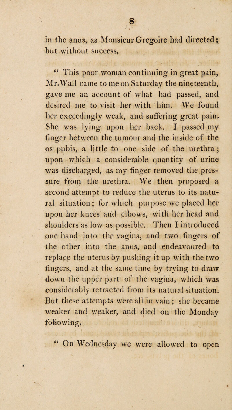 in the anus, as MonsieurGregoire had directed; but without success. cc This poor woman continuing in great pain, Mr.Wall came to me on Saturday the nineteenth, gave me an account of what had passed, and desired me to visit her with him. We found her exceedingly weak, and suffering great pain. She was lying upon her back. I passed my finger between the tumour and the inside of the os pubis, a little to one side pf the urethra; upon which a considerable quantity of urine was discharged, as my finger removed the pres¬ sure from the urethra. We then proposed a second attempt to reduce the uterus to its natu¬ ral situation; for which purpose we placed her upon her knees and elbows, with her head and shoulders as low as possible. Then I introduced one hand into the vagina, and two fingers of the other into the anus, and endeavoured to replace the uterus by pushing it up with the two fingers, and at the same time by trying to draw down the upper part of the vagina, which was considerably retracted from its natural situation. But these attempts were all in vain; she became weaker and weaker, and died on the Monday following. i( On Wednesday we were allowed to open i