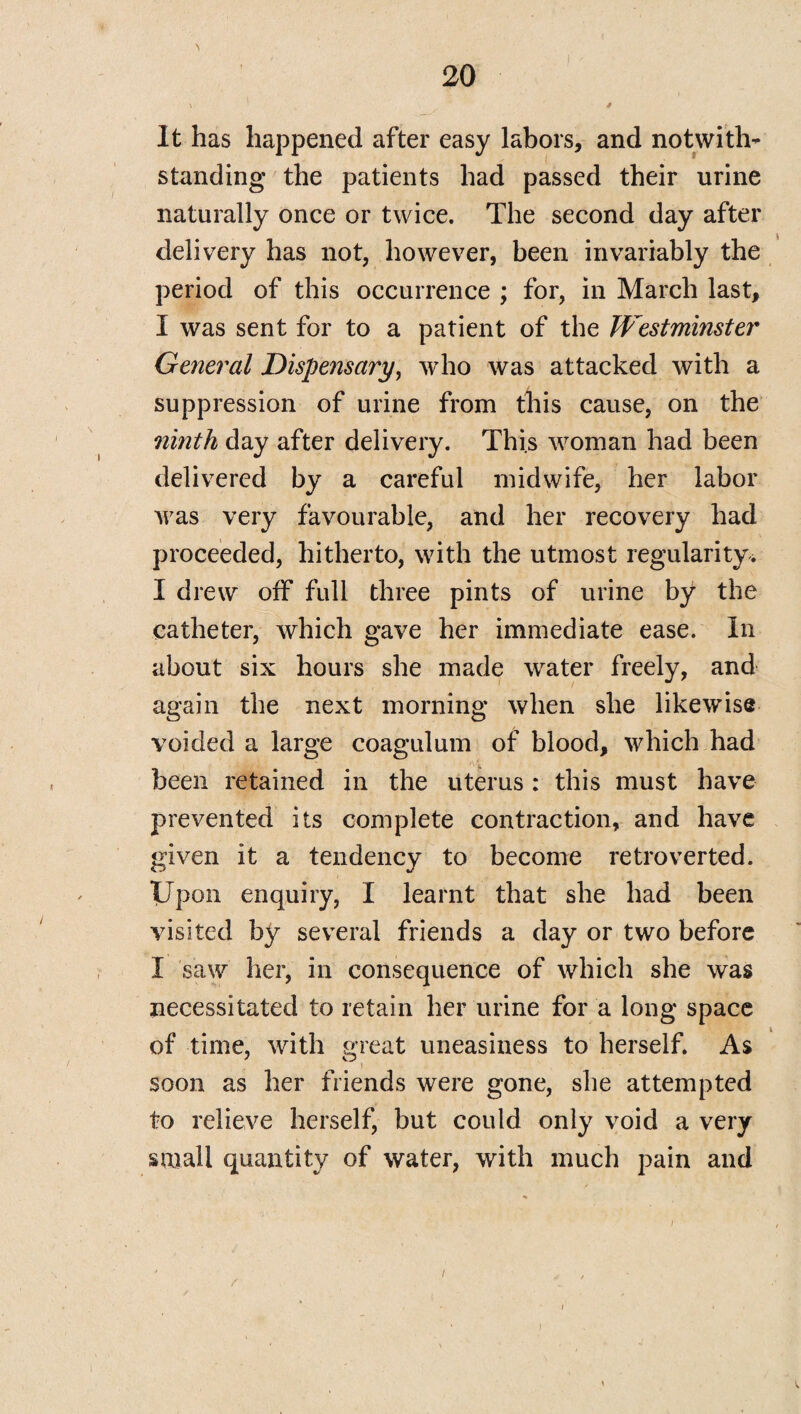 \ \ „ * It has happened after easy labors, and notwith¬ standing the patients had passed their urine naturally once or twice. The second day after delivery has not, however, been invariably the period of this occurrence ; for, in March last, I was sent for to a patient of the Westminster General Dispensary, who was attacked with a suppression of urine from this cause, on the ninth day after delivery. This woman had been delivered by a careful midwife, her labor was very favourable, and her recovery had proceeded, hitherto, with the utmost regularity. I drew off full three pints of urine by the catheter, which gave her immediate ease. In about six hours she made water freely, and again the next morning when she likewise voided a large coagulum of blood, which had been retained in the uterus : this must have prevented its complete contraction, and have given it a tendency to become retroverted. Upon enquiry, I learnt that she had been visited by several friends a day or two before I saw her, in consequence of which she was necessitated to retain her urine for a long space of time, with great uneasiness to herself. As soon as her friends were gone, she attempted to relieve herself, but could only void a very small quantity of water, with much pain and i