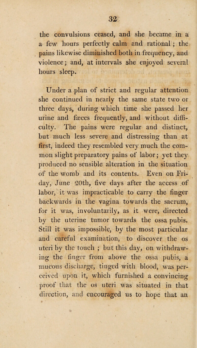 the convulsions ceased, and she became in a a few hours perfectly calm and rational; the pains likewise diminished both in frequency, and violence; and, at intervals she enjoyed several hours sleep. Under a plan of strict and regular attention she continued in nearly the same state two or three days, during which time she passed her urine and feces frequently, and without diffi¬ culty. The pains were regular and distinct, but much less severe and distressing than at first, indeed they resembled very much the com¬ mon slight preparatory pains of labor; yet they produced no sensible alteration in the situation of the womb and its contents. Even on Fri¬ day, June 20th, five days after the access of labor, it was impracticable to carry the finger backwards in the vagina towards the sacrum, for it was, involuntarily, as it were, directed by the uterine tumor towards the ossa pubis. Still it was impossible, by the most particular and careful examination, to discover the os uteri by the touch ; but this day, on withdraw¬ ing the finger from above the ossa pubis, a mucous discharge, tinged with blood, was per¬ ceived upon it, which furnished a convincing proof that the os uteri was situated in that direction, and encouraged us to hope that an