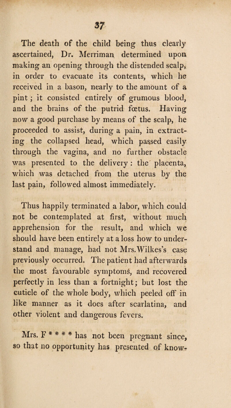 The death of the child being thus clearly ascertained, Dr. Merriman determined upon making an opening through the distended scalp, in order to evacuate its contents, which he received in a bason, nearly to the amount of a pint ; it consisted entirely of grumous blood, and the brains of the putrid foetus. Having now a good purchase by means of the scalp, he proceeded to assist, during a pain, in extract¬ ing the collapsed head, which passed easily through the vagina, and no further obstacle was presented to the delivery : the placenta, which was detached from the uterus by the last pain, followed almost immediately. Thus happily terminated a labor, which could * not be contemplated at first, without much apprehension for the result, and which we should have been entirely at a loss how to under¬ stand and manage, had not Mrs.Wilkes’s case previously occurred. The patient had afterwards the most favourable symptoms, and recovered perfectly in less than a fortnight; but lost the cuticle of the whole body, which peeled off in like manner as it does after scarlatina, and other violent and dangerous fevers. Mrs. F * * # * has not been pregnant since, so that no opportunity has presented of know?