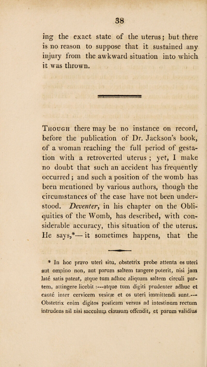 ing the exact state of the uterus; but there is no reason to suppose that it sustained any injury from the awkward situation into which it was thrown. Though there may be no instance on record, before the publication of Dr. Jackson’s book, of a woman reaching the full period of gesta¬ tion with a retroverted uterus ; yet, I make no doubt that such an accident has frequently occurred ; and such a position of the womb has been mentioned by various authors, though the circumstances of the case have not been under¬ stood. Deventer, in his chapter on the Obli¬ quities of the Womb, has described, with con¬ siderable accuracy, this situation of the uterus. He says,*— it sometimes happens, that the * In hoc pravo uteri situ, obstetrix probe attenta os uteri aut ompino non, aut parum saltern tangere potent, nisi jam late satis pateat, atque turn adhuc aliquam saltern circuli par¬ tem, attingere licebit :—atque turn digit! prudenter adhuc et caute inter cervicem vesicae et os uteri immittendi sunt.--* Obstetrix enim digitos posticam versus ad intestinum rectum intrudens nil nisi sacculurp dausum offendit, et parum validius