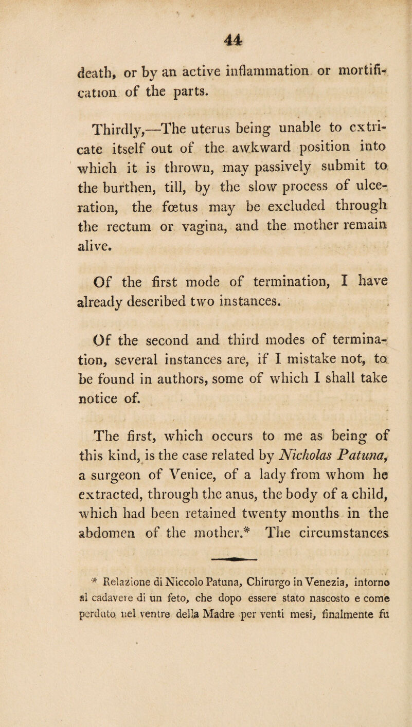 death, or by an active inflammation or mortifi¬ cation of the parts. Thirdly,—The uterus being unable to extri¬ cate itself out of the awkward position into which it is thrown, may passively submit to the burthen, till, by the slow process of ulce¬ ration, the foetus may be excluded through the rectum or vagina, and the mother remain alive. Of the first mode of termination, I have already described two instances. Of the second and third modes of termina¬ tion, several instances are, if I mistake not, to be found in authors, some of which I shall take notice of. The first, which occurs to me as being of this kind, is the case related by Nicholas Patuna, a surgeon of Venice, of a lady from whom he extracted, through the anus, the body of a child, which had been retained twenty months in the abdomen of the mother.* The circumstances * Relazione di Niccolo Patuna, Chirurgo in Venezia, intorno al cadavere di un feto, che dopo essere stato nascosto e come perdu to. nel ventre deila Madre per venti mesi, finalmente fu