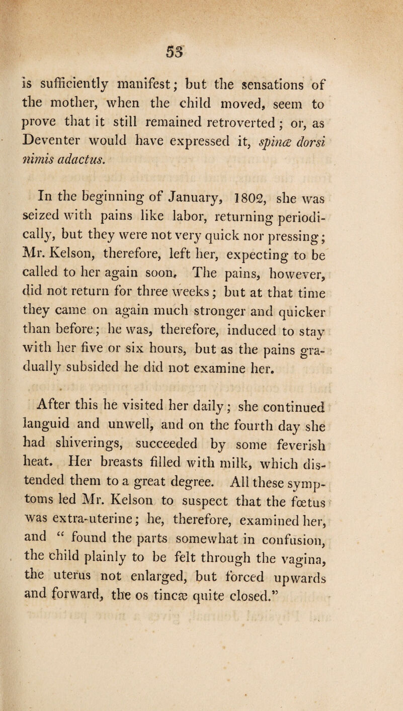 Is sufficiently manifest; but the sensations of the mother, when the child moved, seem to prove that it still remained retroverted; or, as Deventer would have expressed it, spina dorsi nimis adactus. In the beginning of January, 1802, she was seized with pains like labor, returning periodi¬ cally, but they were not very quick nor pressing; Mr. Kelson, therefore, left her, expecting to be called to her again soon. The pains, however, did not return for three weeks ; but at that time they came on again much stronger and quicker than before; he was, therefore, induced to stay with her five or six hours, but as the pains gra¬ dually subsided he did not examine her. if After this he visited her daily; she continued languid and unwell, and on the fourth day she had sliiverings, succeeded by some feverish heat. Her breasts filled with milk, which dis¬ tended them to a great degree. All these symp¬ toms led Mr. Kelson to suspect that the foetus was extra-uterine; he, therefore, examined her, and “ found the parts somewhat in confusion, the child plainly to be felt through the vagina, the uterus not enlarged, but forced upwards and forward, the os tincae quite closed.”