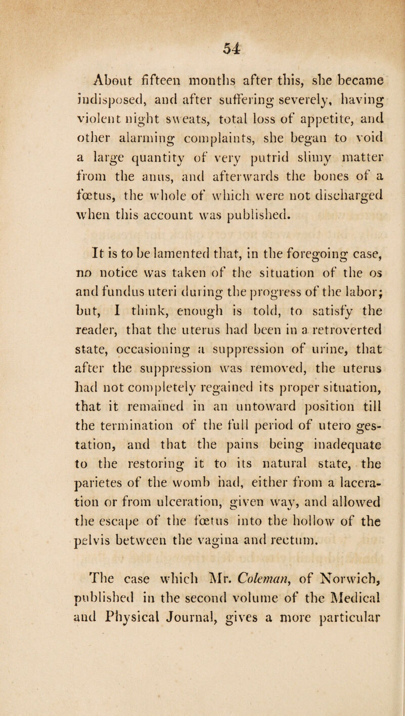 About fifteen months after this, she became indisposed, and after suffering severely, having violent night sw eats, total loss of appetite, and other alarming complaints, she began to void a large quantity of very putrid slimy matter from the anus, and afterwards the bones of a foetus, the whole of which were not discharged when this account was published. It is to be lamented that, in the foregoing case, no notice was taken of the situation of the os and fundus uteri during the progress of the labor; but, I think, enough is told, to satisfy the reader, that the uterus had been in a retroverted state, occasioning a suppression of urine, that after the suppression wras removed, the uterus had not completely regained its proper situation, that it remained in an untoward position till the termination of the full period of utero ges¬ tation, and that the pains being inadequate to the restoring it to its natural state, the parietes of the womb had, either from a lacera¬ tion or from ulceration, given way, and allowed the escape of the foetus into the hollow of the pelvis between the vagina and rectum. The case which Mr. Coleman, of Norwich, published in the second volume of the Medical and Physical Journal, gives a more particular