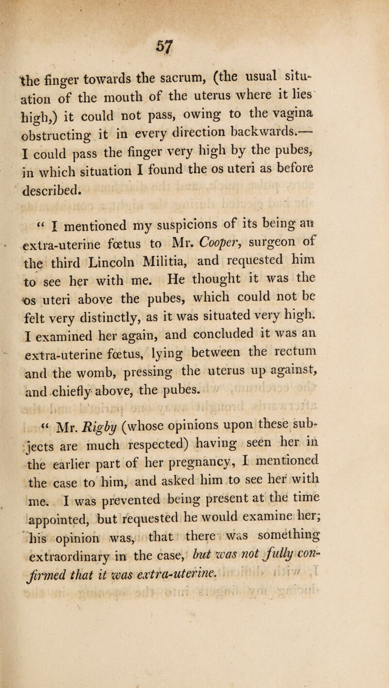 / the finger towards the sacrum, (the usual situ¬ ation of the mouth of the uterus where it lies high,) it could not pass, owing to the vagina obstructing it in every direction backwards.— I could pass the finger very high by the pubes, in which situation I found the os uteri as before described. “ I mentioned my suspicions of its being an extra-uterine foetus to Mr. Cooper, surgeon of the third Lincoln Militia, and requested him to see her with me. He thought it was the ;os uteri above the pubes, which could not be felt very distinctly, as it was situated very high. I examined her again, and concluded it was an extra-uterine foetus, lying between the rectum and the womb, pressing the uterus up against, and chiefly above, the pubes. : , l ■ \ ,t „ . r •••;'■. - • f f Y , ' : i A • “ Mr. Rigby (whose opinions upon these sub¬ jects are much respected) having seen her in the earlier part of her pregnancy, I mentioned the case to him, and asked him to see hei with me. I was prevented being present at the time appointed, but requested he would examine her, his opinion was, that there was something extraordinary in the case, but was not fully con¬ firmed that it was extra-uterine.