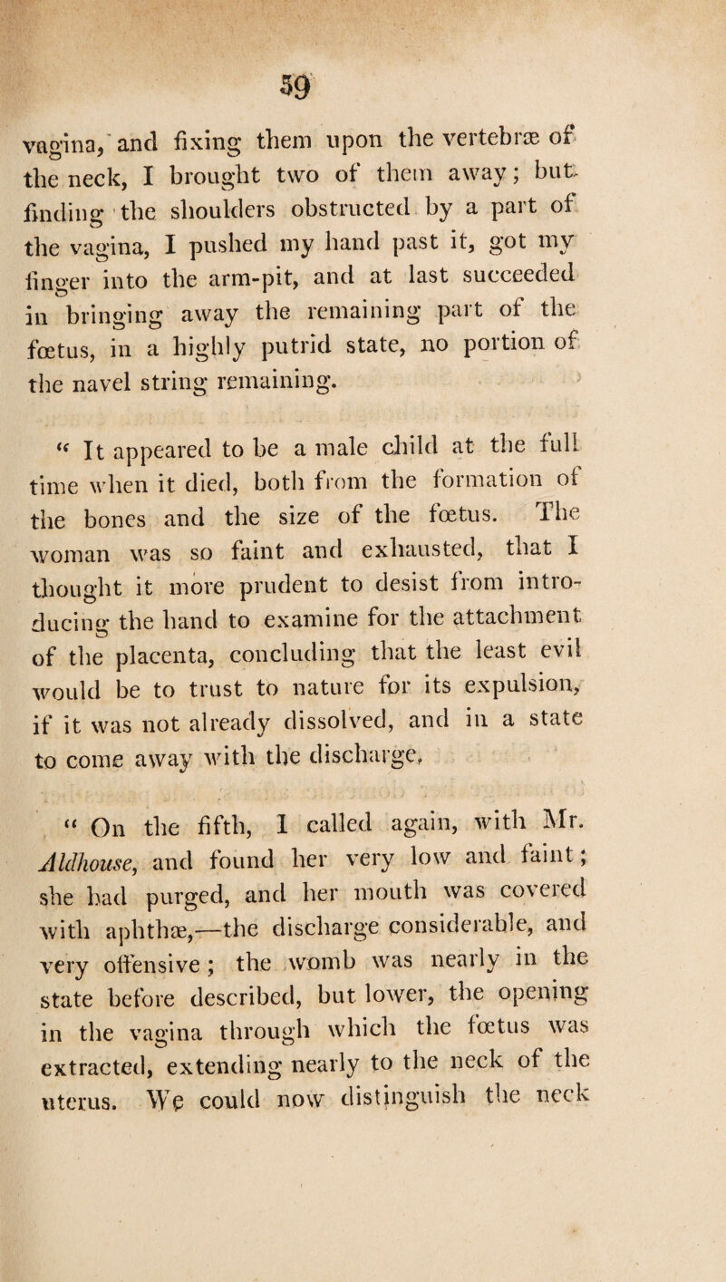 vagina,'and fixing them upon the vertebras of the neck, I brought two of them away; but- finding the shoulders obstructed by a part of the vagina, I pushed my hand past it, got my nno'er into the arm-pit, and at last succeeded in bringing away the remaining part of the foetus, m a highly putrid state, no poition of the navel string remaining. <f It appeared to be a male child at the full time when it died, botli from the formation of the bones and the size of the foetus. The woman was so faint and exhausted, that I thought it more prudent to desist from intro¬ ducing* the hand to examine for the attachment of the placenta, concluding that the least evil would be to trust to nature for its expulsion, if it was not already dissolved, and in a state to come away with the discharge, ' i.-. h . , __ • -■ * * . y* _ •. • \ “ On the fifth, 1 called again, with Mr. Aldhouse, and found her very low and faint; she had purged, and her mouth was covered with aphthae,-—the discharge considerable, and very offensive; the womb was nearly in the state before described, but lower, the opening in the vagina through which the foetus was extracted, extending nearly to the neck of the uterus. We could now distinguish the neck