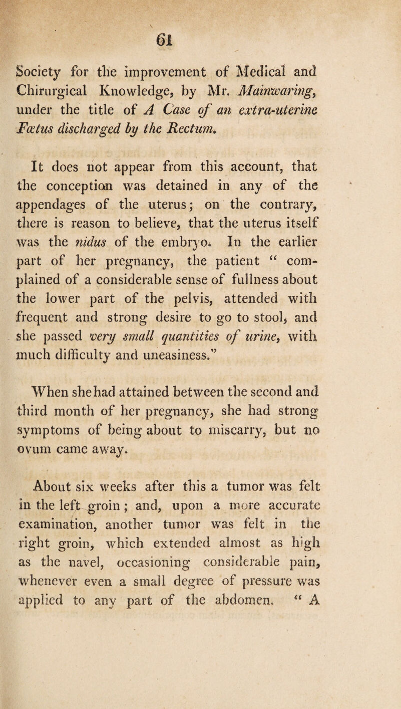 Society for the improvement of Medical and Chirurgical Knowledge, by Mr. Mainwaring,, under the title of A Case of an extra-uterine Foetus discharged by the Rectum. It does not appear from this account, that the conception was detained in any of the appendages of the uterus; on the contrary, there is reason to believe, that the uterus itself was the nidus of the embryo. In the earlier part of her pregnancy, the patient “ com¬ plained of a considerable sense of fullness about the lower part of the pelvis, attended with frequent and strong desire to go to stool* and she passed very small quantities of urine, with much difficulty and uneasiness,17 When she had attained between the second and third month of her pregnancy, she had strong symptoms of being about to miscarry, but no ovum came away. About six weeks after this a tumor was felt in the left groin; and, upon a more accurate examination, another tumor was felt in the right groin, which extended almost as high as the navel, occasioning considerable pain, whenever even a small degree of pressure was applied to any part of the abdomen. “ A