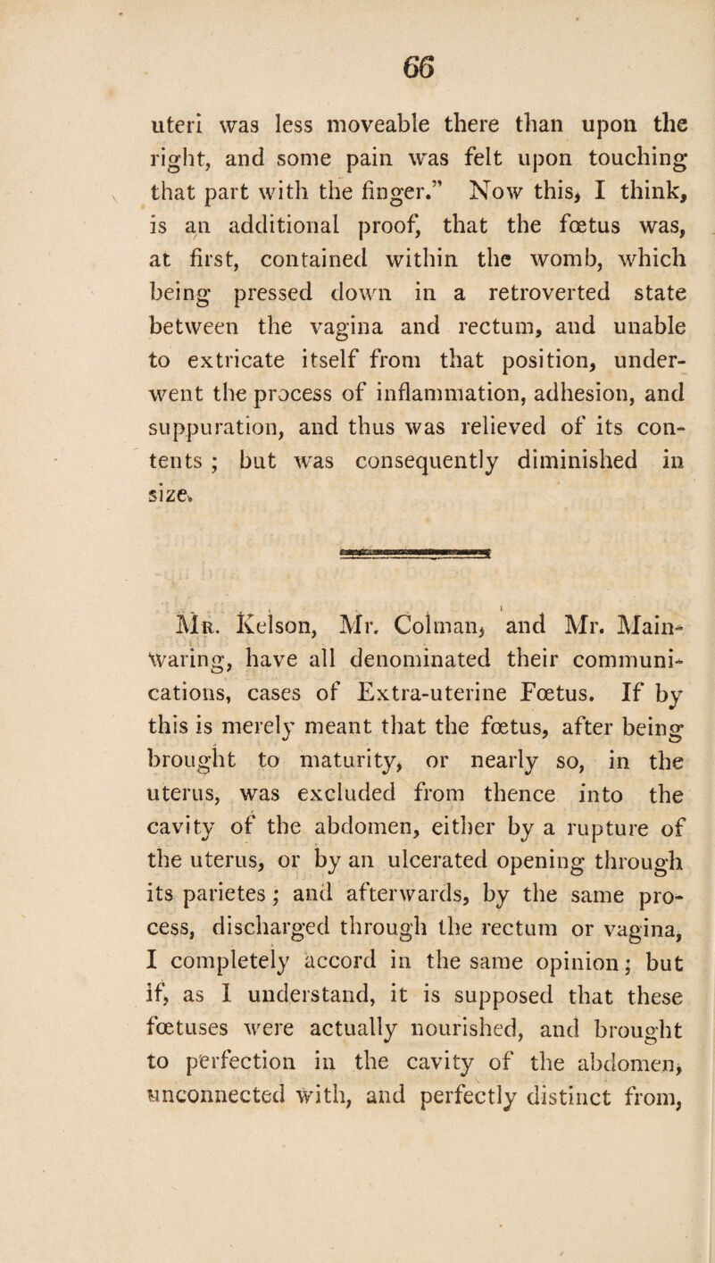 uteri was less moveable there than upon the right, and some pain was felt upon touching that part with the finger.” Now this, I think, is an additional proof, that the foetus was, at first, contained within the womb, which being pressed down in a retroverted state between the vagina and rectum, and unable to extricate itself from that position, under¬ went the process of inflammation, adhesion, and suppuration, and thus was relieved of its con¬ tents ; but was consequently diminished in size. Mr. Kelson, Mr. Colman, and Mr. Main- Waring, have all denominated their communi¬ cations, cases of Extra-uterine Foetus. If by this is merely meant that the foetus, after being brought to maturity, or nearly so, in the uterus, was excluded from thence into the cavity of the abdomen, either by a rupture of the uterus, or by an ulcerated opening through its parietes; and afterwards, by the same pro¬ cess, discharged through the rectum or vagina, I completely accord in the same opinion; but if, as I understand, it is supposed that these foetuses were actually nourished, and brought to perfection in the cavity of the abdomen, unconnected with, and perfectly distinct from,