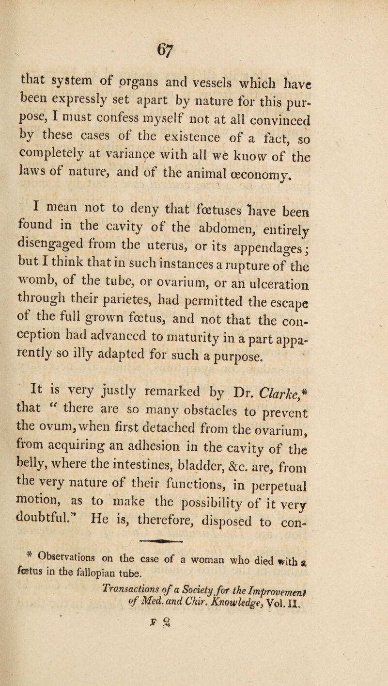 that system of organs and vessels which have been expressly set apart by nature for this pur¬ pose, I must confess myself not at all convinced by these cases of the existence of a fact, so completely at variance with all we know of the laws of nature, and of the animal ceconomy. I mean not to deny that foetuses have been found in the cavity of the abdomen, entirely disengaged from the uterus, or its appendages; but I think that in such instances a rupture of the womb, of the tube, or ovarium, or an ulceration through their parietes, had permitted the escape of the full grown foetus, and not that the con¬ ception had advanced to maturity in a part appa¬ rently so illy adapted for such a purpose. It is very justly remarked by Dr. Clarke* that theie aie so many obstacles to prevent the ovum,when first detached from the ovarium, from acquiring an adhesion in the cavity of the belly, where the intestines, bladder, Sec. are, from the very nature of their functions, in perpetual motion, as to make the possibility of it very doubtful.” He is, therefore, disposed to con- Observations on the case of a woman who died with % fetus in the fallopian tube. Transactions of a Society Jot the Improvemeni of Med. and Chir. Knowledge3 Vol. II, F %