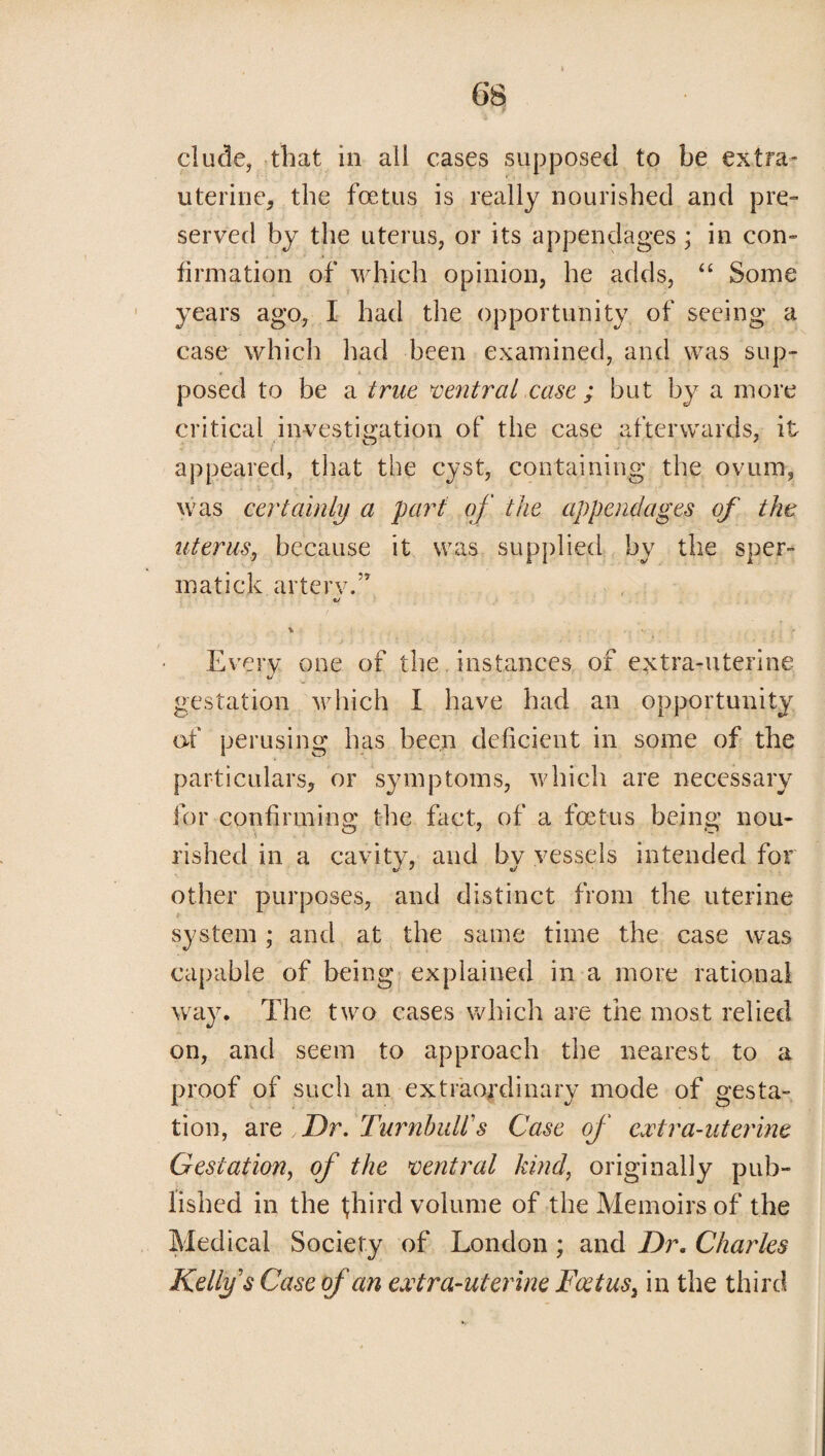 elude, that in all cases supposed to be extra- uterine, the foetus is really nourished and pre¬ served by the uterus, or its appendages ; in con¬ firmation of which opinion, he adds, “ Some years ago, I had the opportunity of seeing a case which had been examined, and was sup¬ posed to be a true ventral case ; but by a more critical investigation of the case afterwards, it appeared, that the cyst, containing the ovum, was certainly a part of the appendages of the uterus, because it was supplied by the sper- matick arterv.” % . V - Every one of the instances of extra-uterine gestation which I have had an opportunity of perusing has been deficient in some of the particulars, or symptoms, which are necessary for confirming the fact, of a foetus being nou¬ rished in a cavity, and by vessels intended for other purposes, and distinct from the uterine system ; and at the same time the case was capable of being explained in a more rational way. The two cases which are the most relied on, and seem to approach the nearest to a proof of such an extraordinary mode of gesta¬ tion, are ,Dr. Turnbull's Case of extra-uterine Gestation, of the ventral kind, originally pub¬ lished in the third volume of the Memoirs of the Medical Society of London ; and Dr. Charles Kelly s Case of an extra-uterine Feet us t in the third