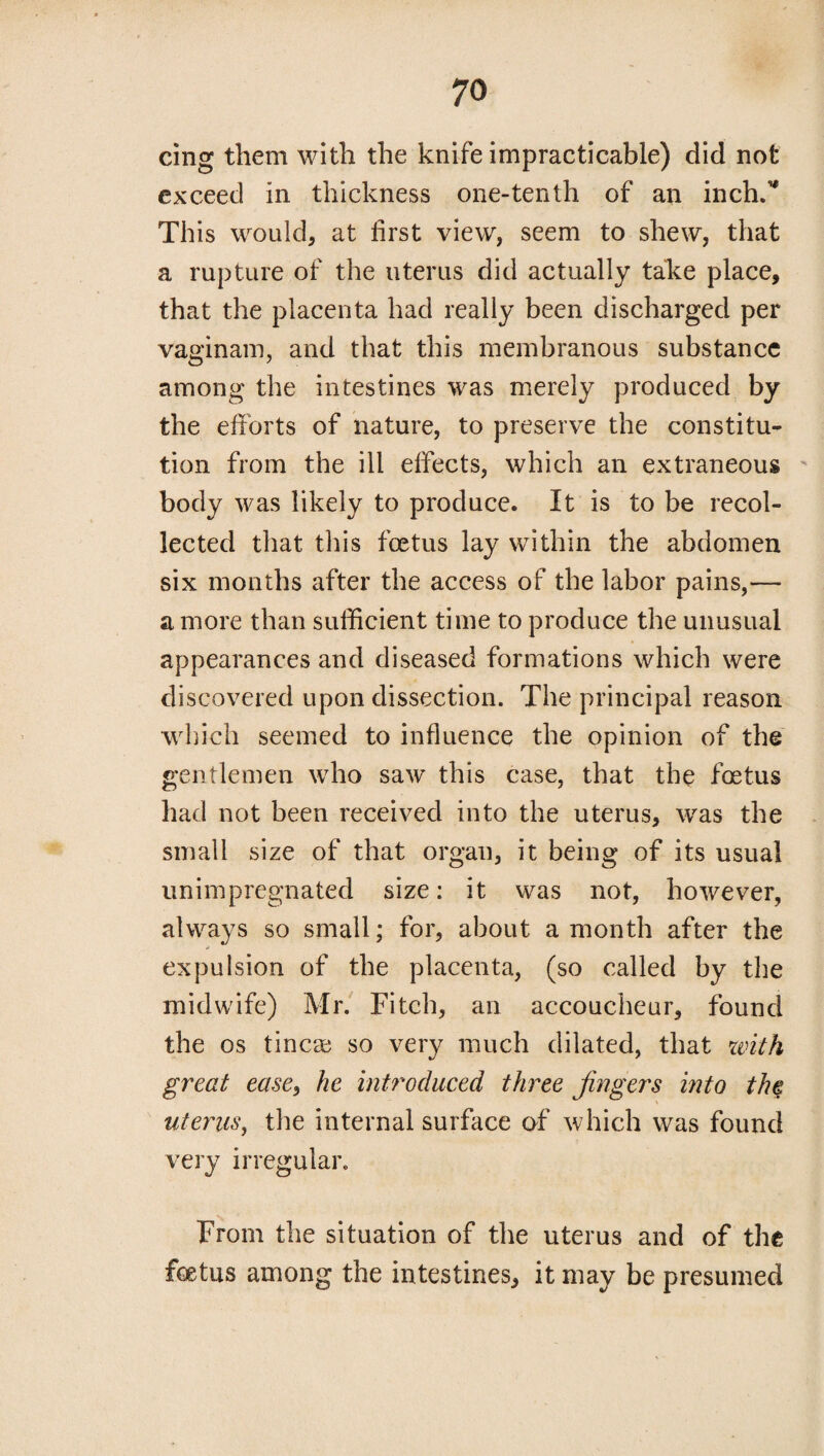 cing them with the knife impracticable) did not exceed in thickness one-tenth of an inch/' This would, at first view, seem to shew, that a rupture of the uterus did actually take place, that the placenta had really been discharged per vaginam, and that this membranous substance among the intestines was merely produced by the efforts of nature, to preserve the constitu¬ tion from the ill effects, which an extraneous body was likely to produce. It is to be recol¬ lected that this foetus lay within the abdomen six months after the access of the labor pains,— a more than sufficient time to produce the unusual appearances and diseased formations which were discovered upon dissection. The principal reason which seemed to influence the opinion of the gentlemen who saw this case, that the foetus had not been received into the uterus, was the small size of that organ, it being of its usual unimpregnated size: it was not, however, always so small; for, about a month after the expulsion of the placenta, (so called by the midwife) Mr. Fitch, an accoucheur, found the os tincae so very much dilated, that with great ease, he introduced three fingers into the uterus, the internal surface of which was found very irregular. From the situation of the uterus and of the foetus among the intestines, it may be presumed