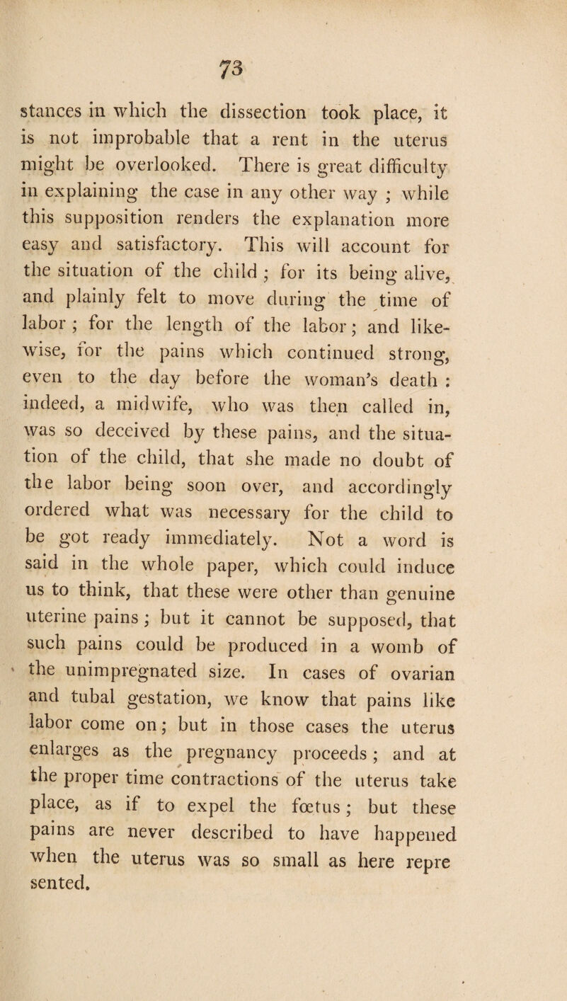 stances in which the dissection took place, it is not improbable that a rent in the uterus might be overlooked. There is great difficulty in explaining the case in any other way ; while this supposition renders the explanation more easy and satisfactory. This will account for the situation of the child ; for its being alive, and plainly felt to move during the time of labor ; for the length of the labor; and like¬ wise, tor the pains which continued strong, even to the day before the woman’s death : indeed, a midwife, who was then called in, was so deceived by these pains, and the situa¬ tion of the child, that she made no doubt of the labor being soon over, and accordingly ordered what was necessary for the child to be got ready immediately. Not a word is said in the whole paper, which could induce us to think, that these were other than genuine uterine pains; but it cannot be supposed, that such pains could be produced in a womb of ' the unimpregnated size. In cases of ovarian and tubal gestation, we know that pains like labor come on; but in those cases the uterus enlarges as the pregnancy proceeds; and at the proper time contractions of the uterus take place, as if to expel the foetus; but these pains are never described to have happened when the uterus was so small as here repre sented.