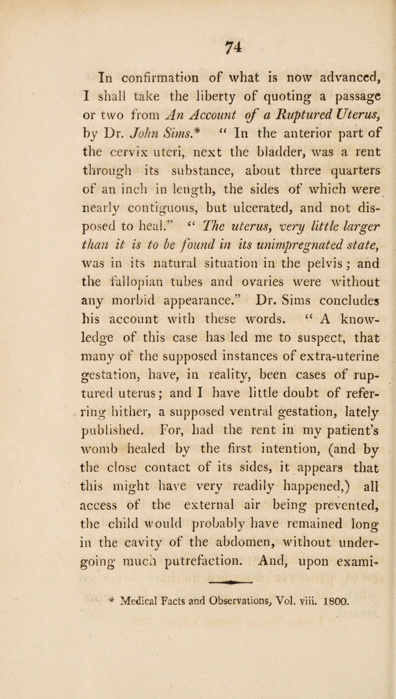 Iii confirmation of what is now advanced, I shall take the liberty of quoting a passage or two from An Account of a Ruptured Uterus, by Dr. John SimsA “ In the anterior part of the cervix uteri, next the bladder, was a rent through its substance, about three quarters of an inch in length, the sides of which were nearly contiguous, but ulcerated, and not dis¬ posed to heal.” “ The uterus, very little larger than it is to be found in its unimpregnated statey was in its natural situation in the pelvis ; and the fallopian tubes and ovaries were without any morbid appearance.” Dr. Sims concludes his account with these words. “ A know¬ ledge of this case has led me to suspect, that many of the supposed instances of extra-uterine gestation, have, in reality, been cases of rup¬ tured uterus; and I have little doubt of refer¬ ring hither, a supposed ventral gestation, lately published. For, had the rent in my patient’s womb healed by the first intention, (and by the close contact of its sides, it appears that this might have very readily happened,) all access of the external air being prevented, the child would probably have remained long in the cavity of the abdomen, without under¬ going much putrefaction. And, upon ex ami- * Medical Facts and Observations, Vol. viii. 1800.