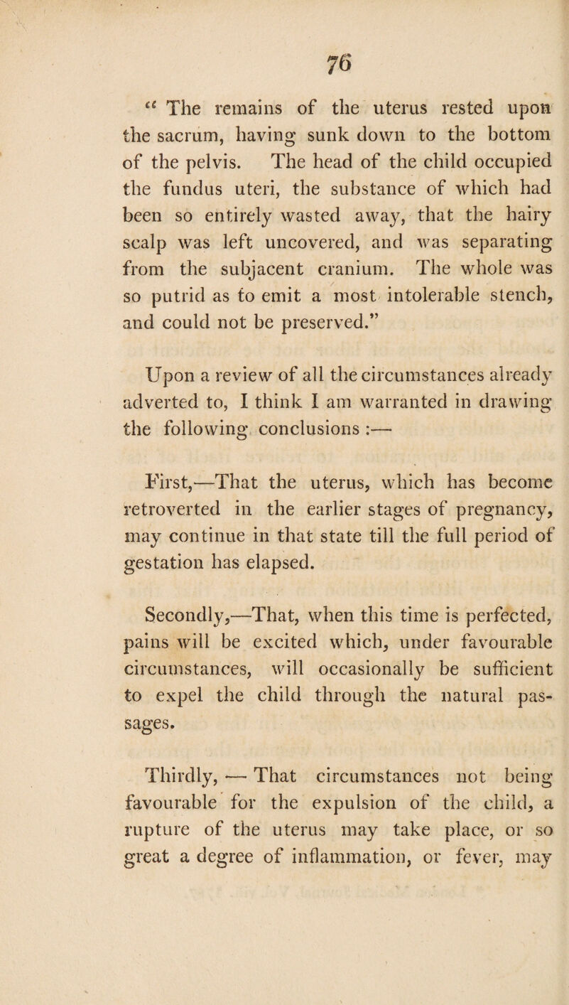 a The remains of the uterus rested upon the sacrum, having sunk down to the bottom of the pelvis. The head of the child occupied the fundus uteri, the substance of which had been so entirely wasted away, that the hairy scalp was left uncovered, and was separating from the subjacent cranium. The whole was so putrid as to emit a most intolerable stench, and could not be preserved.” Upon a review of all the circumstances already adverted to, I think I am warranted in drawing the following conclusions :— First,—That the uterus, which has become retroverted in the earlier stages of pregnancy, may continue in that state till the full period of gestation has elapsed. Secondly,-—That, when this time is perfected, pains will be excited which, under favourable circumstances, will occasionally be sufficient to expel the child through the natural pas¬ sages. Thirdly, — That circumstances not being- favourable for the expulsion of the child, a rupture of the uterus may take place, or so great a degree of inflammation, or fever, may