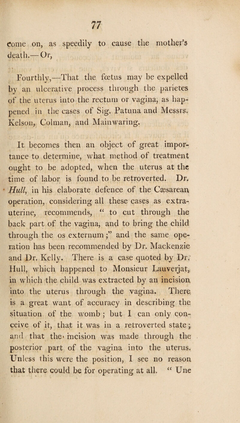 Come on, as speedily to cause the mother’d death.— Or, Fourthly,—That the foetus may be expelled by an ulcerative process through the parietes of the uterus into the rectum or vagipa, as hap¬ pened in the cases of Sig. Patuna and Messrs, Kelson, Colman, and Mainwaring. It becomes then an object of great impor¬ tance to determine, what method of treatment ought to be adopted, when the uterus at the time of labor is found to be retroverted. Dr. Hull, in his elaborate defence of the Caesarean operation, considering all these cases as extra- uterine, recommends, “ to cut through the back part of the vagina, and to bring the child through the os externumand the same ope¬ ration has been recommended by Dr. Mackenzie and Dr. Kelly. There is a case quoted by Dr, Hull, which happened to Monsieur Lauverjat, in which the child was extracted by an incision into the uterus through the vagina. There is a great want of accuracy in describing the situation of the womb ; but I can only con¬ ceive of it, that it was in a retroverted state; and that the* incision was made through the posterior part of the vagina into the uterus. Unless this were the position, I see no reason that there could be for operating at all. “ Une