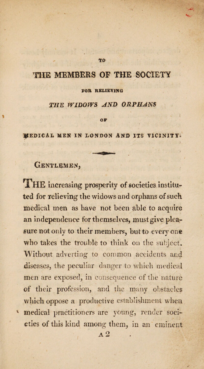 Sv TO THE MEMBERS OF THE SOCIETY FOR RELIEVING THE WIDOWS AND ORPHANS OF |SEDICAL MEN IN LONDON AND ITS VICINITY, ' , /. CjENTLEMENj I The increasing prosperity of societies institu¬ ted for relieving the widows and orphans of such medical men as have not been able to acquire an independence for themselves, must give plea¬ sure not only to their members, but to every one who takes the trouble to think on the subject. Without adverting to common accidents and diseases, the peculiar danger to which medical men are exposed, in consequence of the nature of their profession, and the many obstacles which oppose a productive establishment when v medical practitioners are young, render soci¬ eties of this kind among them, in an eminent a 2