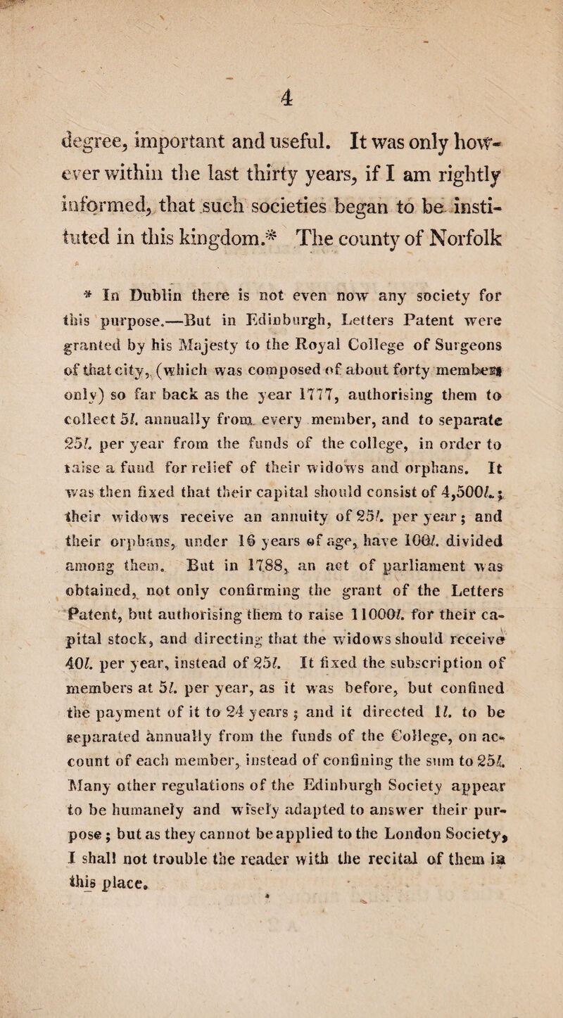 degree, important and useful. It was only how¬ ever within the last thirty years, if I am rightly informed, that such societies began to be insti¬ tuted in this kingdom.* The county of Norfolk * * In Dublin there is not even now any society for this purpose.—But in Edinburgh, Letters Patent were granted by his Majesty to the Royal College of Surgeons of that city, (which was composed of about forty mem best only) so far back as the year 1777, authorising them to collects/, annually from, every member, and to separate 25/. per year from the funds of the college, in order to raise a fund for relief of their widows and orphans. It was then fixed that their capital should consist of 4,500/..;, their widows receive an annuity of 25/. per year; and their orphans, under 10 years of age, have 100/. divided among them. But in 1788, an act of parliament was obtained, not only confirming the grant of the Letters Patent, but authorising them to raise 11000/. for their ca¬ pital stock, and directing that the w idows should receive 40/. per year, instead of 9,51. It fixed the subscription of members at 51. per year, as it was before, but confined the payment of it to 24 years ; and it directed 1/. to be separated annually from the funds of the College, on ac¬ count of each member, instead of confining the sum to 25/, Many other regulations of the Edinburgh Society appear to be humanely and w isely adapted to answer their pur¬ pose ; but as they cannot be applied to the London Society, I shall not trouble the reader with the recital of them ia this place.