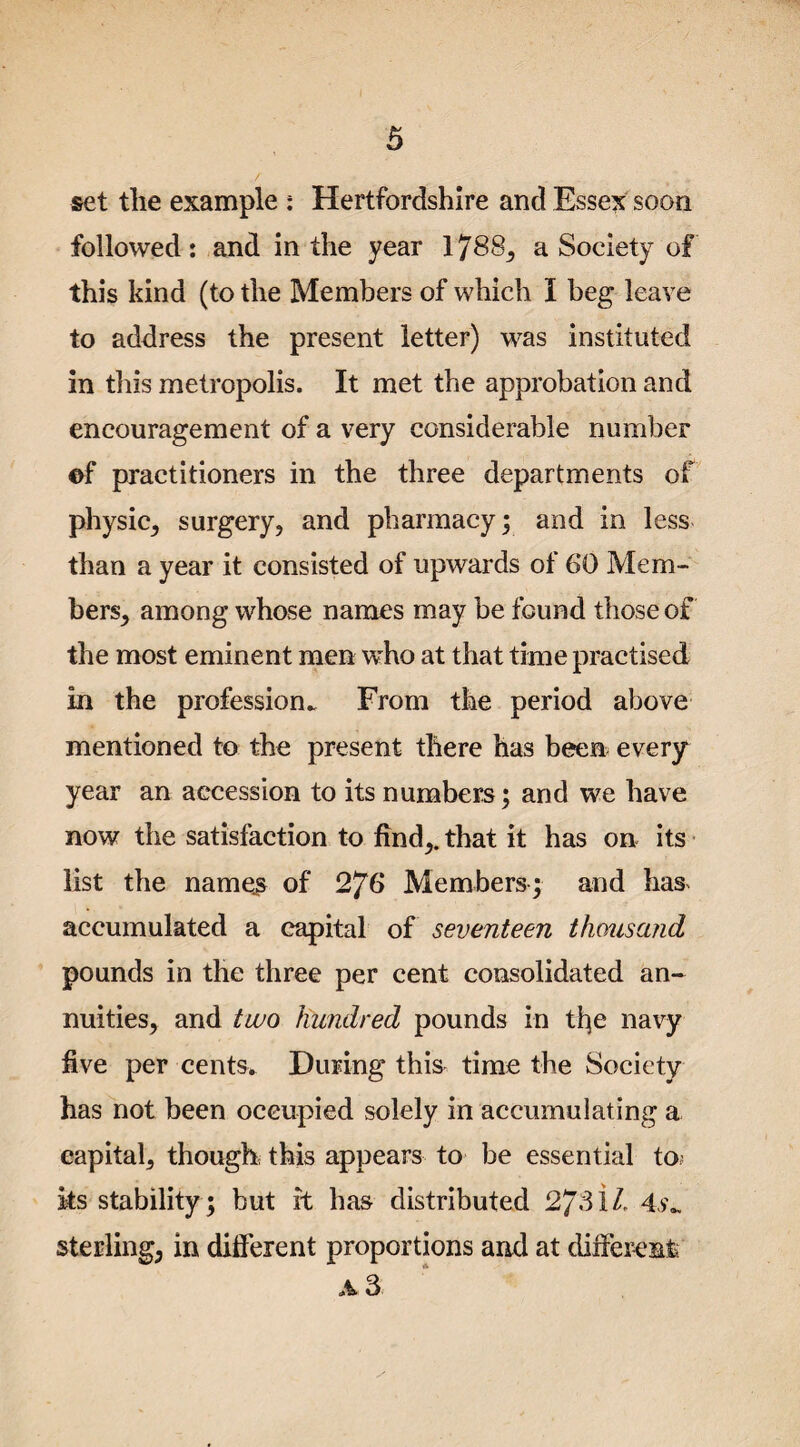 set tlie example : Hertfordshire and Essex soon followed: and in the year 1788, a Society of this kind (to the Members of which I beg leave to address the present letter) was instituted in tills metropolis. It met the approbation and encouragement of a very considerable number ©f practitioners in the three departments of physic,, surgery, and pharmacy; and in less than a year it consisted of upwards of 6*0 Mem¬ bers, among whose names may be found those of the most eminent men who at that time practised in the profession^ From the period above mentioned to the present there has been every year an accession to its numbers; and we have now the satisfaction to find,, that it has on its list the names of 2?6 Members ; and has accumulated a capital of seventeen thousand pounds in the three per cent consolidated an¬ nuities, and two hundred pounds in tije navy five per cents. During this time the Society has not been oceupied solely in accumulating a eapital, though this appears to be essential to? its stability; but it has distributed 2/31/, 4v„ sterling, in different proportions and at different A 3