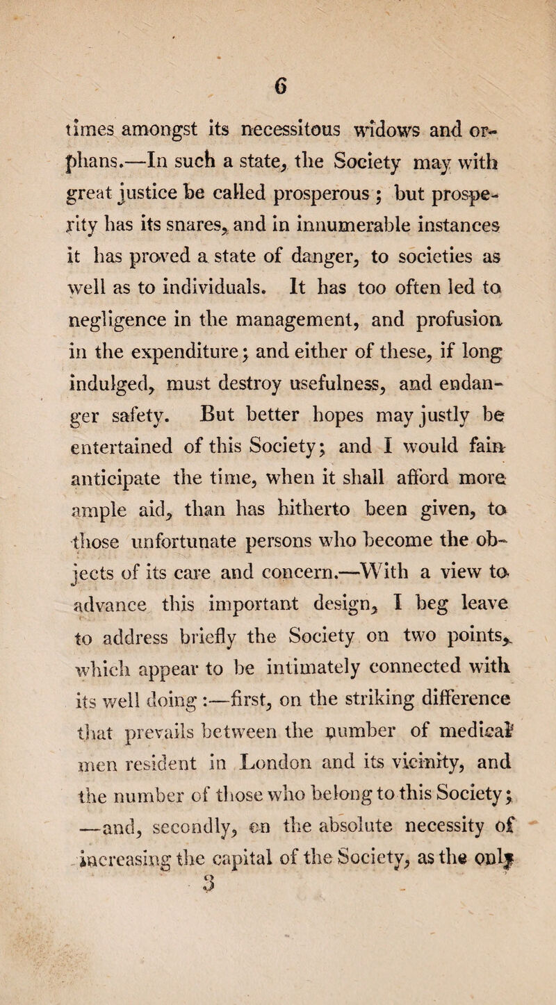 times amongst its necessitous widows and or¬ phans.—In such a state, the Society may with great justice be called prosperous ; but prospe¬ rity has its snares, and in innumerable instances it has proved a state of danger, to societies as well as to individuals. It has too often led to negligence in the management, and profusion in the expenditure; and either of these, if long indulged, must destroy usefulness, and endan¬ ger safety. But better hopes may justly be entertained of this Society; and I would fain anticipate the time, when it shall afford more ample aid, than has hitherto been given, to those unfortunate persons who become the ob¬ jects of its care and concern.—With a view to¬ ad vance this important design, I beg leave to address briefly the Society on two points* which appear to he intimately connected with its well doing :—first, on the striking difference that prevails between the number of medical men resident in London and its vicinity, and the number of those who belong to this Society; —and, secondly, en the absolute necessity of increasing the capital of the Society, as the Qnlf