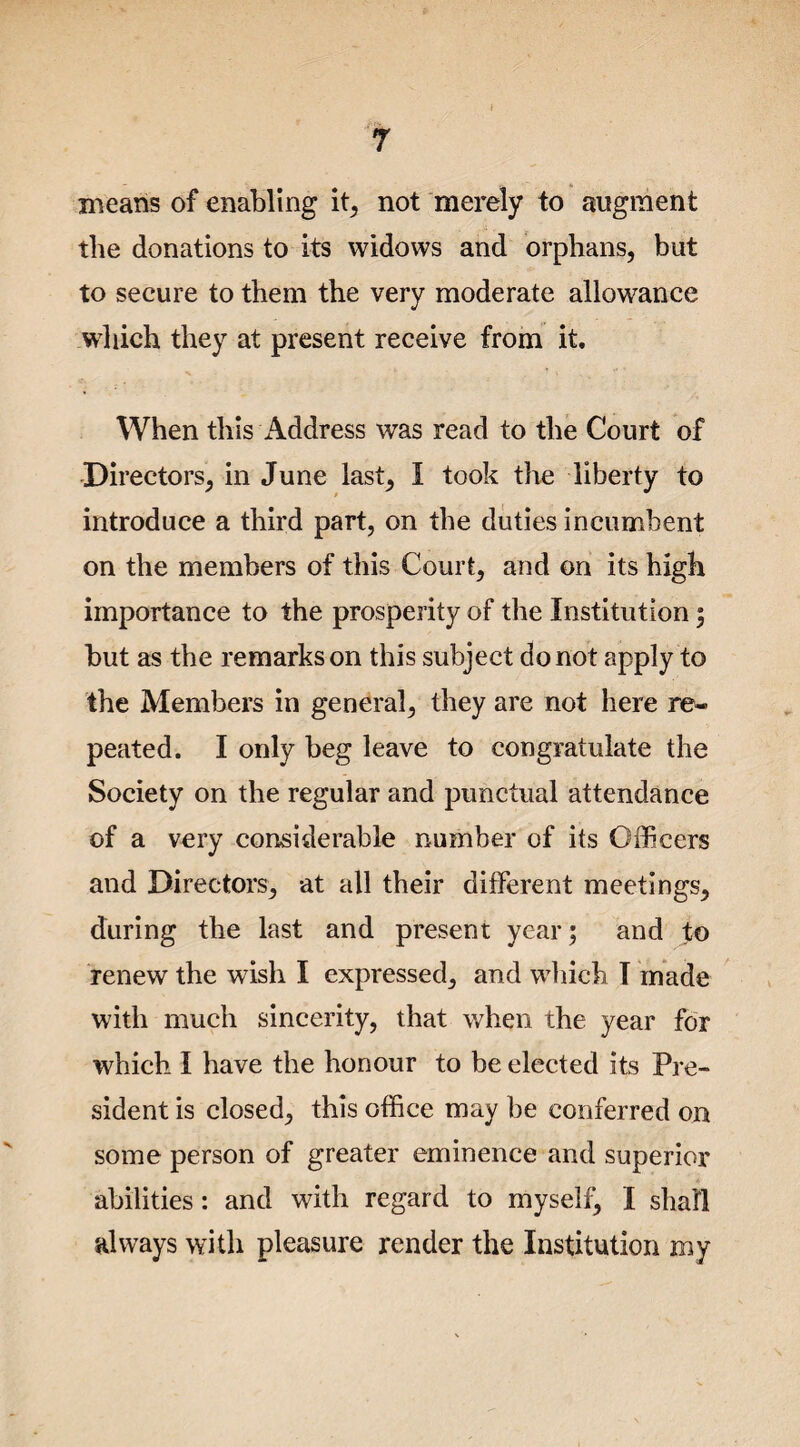 means of enabling it, not merely to augment the donations to its widows and orphans, but to secure to them the very moderate allowance which they at present receive from it. When this Address was read to the Court of Directors, in June last, I took the liberty to introduce a third part, on the duties incumbent on the members of this Court, and on its high importance to the prosperity of the Institution ; but as the remarks on this subject do not apply to the Members in general, they are not here re¬ peated. I only beg leave to congratulate the Society on the regular and punctual attendance of a very considerable number of its Officers and Directors, at all their different meetings, during the last and present year; and to renew the wish I expressed, and which I made with much sincerity, that when the year for which I have the honour to be elected its Pre¬ sident is closed, this office may be conferred on some person of greater eminence and superior abilities: and with regard to myself, I shall always with pleasure render the Institution my