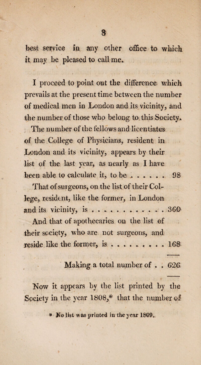 / s best service in any other office to which it may be pleased to call me. I proceed to point out the difference which prevails at the present time between the number of medical men in London and its vicinity, and the number of those who belong to this Society * The number of the fellows and licentiates of the College of Physicians, resident in London and its vicinity., appears by their list of the last year, as nearly as I have been able to calculate it, to be ...98 That of surgeons, on the list of their Col¬ lege, resident, like the former, in London and its vicinity, is , . ..360 And that of apothecaries on the list of their society, who are not surgeons, and reside like the former, is ......... 168 Making a total number of . . 626 Now it appears by the list printed by the Society in the year 1808,* that the number o£ - i * Ko list was printed in the year 1809.